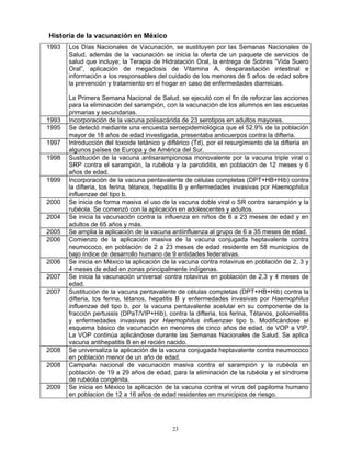 23
Historia de la vacunación en México
1993 Los Días Nacionales de Vacunación, se sustituyen por las Semanas Nacionales de
Salud, además de la vacunación se inicia la oferta de un paquete de servicios de
salud que incluye; la Terapia de Hidratación Oral, la entrega de Sobres “Vida Suero
Oral”, aplicación de megadosis de Vitamina A, desparasitación intestinal e
información a los responsables del cuidado de los menores de 5 años de edad sobre
la prevención y tratamiento en el hogar en caso de enfermedades diarreicas.
La Primera Semana Nacional de Salud, se ejecutó con el fin de reforzar las acciones
para la eliminación del sarampión, con la vacunación de los alumnos en las escuelas
primarias y secundarias.
1993 Incorporación de la vacuna polisacárida de 23 serotipos en adultos mayores.
1995 Se detectó mediante una encuesta seroepidemiológica que el 52.9% de la población
mayor de 18 años de edad investigada, presentaba anticuerpos contra la difteria.
1997 Introducción del toxoide tetánico y diftérico (Td), por el resurgimiento de la difteria en
algunos países de Europa y de América del Sur.
1998 Sustitución de la vacuna antisarampionosa monovalente por la vacuna triple viral o
SRP contra el sarampión, la rubéola y la parotiditis, en población de 12 meses y 6
años de edad.
1999 Incorporación de la vacuna pentavalente de células completas (DPT+HB+Hib) contra
la difteria, tos ferina, tétanos, hepatitis B y enfermedades invasivas por Haemophilus
influenzae del tipo b.
2000 Se inicia de forma masiva el uso de la vacuna doble viral o SR contra sarampión y la
rubéola. Se comenzó con la aplicación en adolescentes y adultos.
2004 Se inicia la vacunación contra la influenza en niños de 6 a 23 meses de edad y en
adultos de 65 años y más.
2005 Se amplia la aplicación de la vacuna antiinfluenza al grupo de 6 a 35 meses de edad.
2006 Comienzo de la aplicación masiva de la vacuna conjugada heptavalente contra
neumococo, en población de 2 a 23 meses de edad residente en 58 municipios de
bajo índice de desarrollo humano de 9 entidades federativas.
2006 Se inicia en México la aplicación de la vacuna contra rotavirus en población de 2, 3 y
4 meses de edad en zonas principalmente indígenas.
2007 Se inicia la vacunación universal contra rotavirus en población de 2,3 y 4 meses de
edad.
2007 Sustitución de la vacuna pentavalente de células completas (DPT+HB+Hib) contra la
difteria, tos ferina, tétanos, hepatitis B y enfermedades invasivas por Haemophilus
influenzae del tipo b, por la vacuna pentavalente acelular en su componente de la
fracción pertussis (DPaT/VIP+Hib), contra la difteria, tos ferina, Tétanos, poliomielitis
y enfermedades invasivas por Haemophilus influenzae tipo b. Modificándose el
esquema básico de vacunación en menores de cinco años de edad, de VOP a VIP.
La VOP continúa aplicándose durante las Semanas Nacionales de Salud. Se aplica
vacuna antihepatitis B en el recién nacido.
2008 Se universaliza la aplicación de la vacuna conjugada heptavalente contra neumococo
en población menor de un año de edad.
2008 Campaña nacional de vacunación masiva contra el sarampión y la rubéola en
población de 19 a 29 años de edad, para la eliminación de la rubéola y el síndrome
de rubéola congénita.
2009 Se inicia en México la aplicación de la vacuna contra el virus del papiloma humano
en poblacion de 12 a 16 años de edad residentes en municipios de riesgo.
 