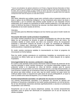 230
3
Vacuna oral polivalente: Se aplicará solamente en la Primera y Segunda Semanas Nacionales de Salud,
aplicar una dosis de 0.1 ml (2 gotas) a los menores de cinco años de edad. En caso de los menores de un año
de edad, solo se aplicará cuando ya hayan recibido al menos dos dosis de la vacuna pentavalente con
componente pertussis acelular (DPaT/VPI/HiB), se exceptuará su aplicación en aquellos niños a los cuales les
corresponda recibir dosis de esquema con esta última vacuna.
Dosis
Otro factor relevante que pudiese causar gran confusión entre el personal médico es la
dosis a aplicar de los diferentes biológicos, no hay fundamento para reducir las dosis o
fraccionarlas y por el contrario esta práctica puede resultar en una respuesta inmune
inadecuada, por lo anterior es importante en recién nacidos pretérmino y con bajo peso al
nacer no disminuir las dosis ni fraccionar las vacunas. Las dosis deben de ser igual a las
empleadas en los recién nacidos de término.
Intervalos.
Los intervalos para los diferentes biológicos son los mismos que para el recién nacido de
término.
Vacunación del recién nacido prematuro hospitalizado
Los recién nacidos prematuros que se mantienen hospitalizados por más de dos meses
deben de ser vacunados de acuerdo al grado de estabilidad clínica del mismo. Se
considera estable al recién nacido que tiene una evolución clínica de recuperación
sostenida y crecimiento uniforme de acorde a su edad, sin necesidad de ventilación
mecánica o terapia para infecciones graves, sin alteraciones metabólicas, renales,
cardiovasculares o respiratorias significativas.
En recién nacidos prematuros estables la recomendación es iniciar el programa de
inmunización en forma habitual.
Para los recién nacidos prematuros en condiciones inestables se recomienda que la
vacunación se difiera hasta que se encuentre estable o hasta después de su egreso
hospitalario.
Inmunogenicidad de las vacunas y protección a largo plazo
En cuanto a este apartado existe escasa información sobre el tiempo de protección de las
vacunas aplicadas a recién nacidos prematuros. Los estudios disponibles sugieren una
protección similar a la observada en niños de término, excepto para la vacuna
antihepatitis B en la que existe una menor respuesta inmune y una baja seroconversión, la
cual aumenta a medida que se incrementa el peso de los pacientes y la cantidad de dosis
de vacuna que éstos reciben, es por esto, que los recién nacidos con peso menor de
2,000 grs deben recibir un esquema de cuatro dosis de vacuna antihepatitis B, al nacer la
cual no contará como dosis de esquema, 2,4 y 6 meses de edad.
Eventos temporalmente asociados a la aplicación de vacunas en el prematuro
Los eventos temporalmente asociados a la aplicación de vacunas en general son
similares en frecuencia e intensidad en los recién nacidos prematuros y en los de término.
No se han demostrado reacciones adversas significativamente a vacunas en prematuros
recuperados o aún enfermos.
Actualmente con el uso de vacuna antipertusis acelular, los eventos temporalmente
asociados como la apnea han disminuido en comparación con el uso de vacunas de
células completas.
 