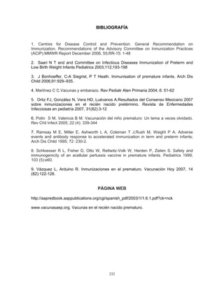 232
BIBLIOGRAFÍA
1. Centres for Disease Control and Prevention. General Recommendation on
Immunization. Recommendations of the Advisory Committee on Inmunization Practices
(ACIP).MMWR Report December 2006, 55;RR-15: 1-48
2. Saari N T and and Committee on Infectious Diseases Immunization of Preterm and
Low Birth Weight Infants Pediatrics 2003;112;193-198
3. J Bonhoeffer, C-A Siegrist, P T Heath. Immunisation of premature infants. Arch Dis
Child 2006;91:929–935.
4. Martínez C C.Vacunas y embarazo. Rev Pediatr Aten Primaria 2004; 6: 51-62
5. Ortiz FJ, González N, Vera HD, Luévanos A.Resultados del Consenso Mexicano 2007
sobre inmunizaciones en el recién nacido pretérmino. Revista de Enfermedades
Infecciosas en pediatría 2007, 31(82):3-12
6. Potin S M, Valencia B M. Vacunación del niño prematuro: Un tema a veces olvidado.
Rev Chil Infect 2005; 22 (4): 339-344
7. Ramsay M E, Miller E, Ashworth L A, Coleman T J,Rush M, Waight P A. Adverse
events and antibody response to accelerated immunization in term and preterm infants;
Arch Dis Child 1995; 72: 230-2.
8. Schloesser R L, Fisher D, Otto W, Rettwitz-Volk W, Herden P, Zielen S. Safety and
immunogenicity of an acellular pertussis vaccine in premature infants. Pediatrics 1999;
103 (5):e60.
9. Vázquez L, Arduino R. Inmunizaciones en el prematuro. Vacunación Hoy 2007, 14
(82):122-128.
PÁGINA WEB
http://aapredbook.aappublications.org/cgi/spanish_pdf/2003/1/1.6.1.pdf?ck=nck
www.vacunasaep.org. Vacunas en el recién nacido prematuro.
 