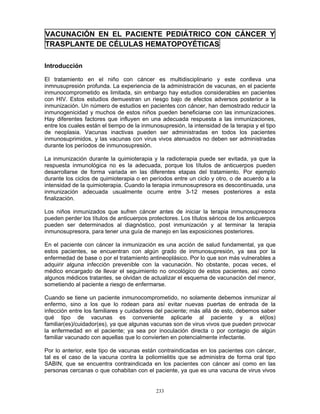 233
VACUNACIÓN EN EL PACIENTE PEDIÁTRICO CON CÁNCER Y
TRASPLANTE DE CÉLULAS HEMATOPOYÉTICAS
Introducción
El tratamiento en el niño con cáncer es multidisciplinario y este conlleva una
inmnusupresión profunda. La experiencia de la administración de vacunas, en el paciente
inmunocomprometido es limitada, sin embargo hay estudios considerables en pacientes
con HIV. Estos estudios demuestran un riesgo bajo de efectos adversos posterior a la
inmunización. Un número de estudios en pacientes con cáncer, han demostrado reducir la
inmunogenicidad y muchos de estos niños pueden beneficiarse con las inmunizaciones.
Hay diferentes factores que influyen en una adecuada respuesta a las inmunizaciones,
entre los cuales están el tiempo de la inmunosupresión, la intensidad de la terapia y el tipo
de neoplasia. Vacunas inactivas pueden ser administradas en todos los pacientes
inmunosuprimidos, y las vacunas con virus vivos atenuados no deben ser administradas
durante los períodos de inmunosupresión.
La inmunización durante la quimioterapia y la radioterapia puede ser evitada, ya que la
respuesta inmunológica no es la adecuada, porque los títulos de anticuerpos pueden
desarrollarse de forma variada en las diferentes etapas del tratamiento. Por ejemplo
durante los ciclos de quimioterapia o en períodos entre un ciclo y otro, o de acuerdo a la
intensidad de la quimioterapia. Cuando la terapia inmunosupresora es descontinuada, una
inmunización adecuada usualmente ocurre entre 3-12 meses posteriores a esta
finalización.
Los niños inmunizados que sufren cáncer antes de iniciar la terapia inmunosupresora
pueden perder los títulos de anticuerpos protectores. Los títulos séricos de los anticuerpos
pueden ser determinados al diagnóstico, post inmunización y al terminar la terapia
inmunosupresora, para tener una guía de manejo en las exposiciones posteriores.
En el paciente con cáncer la inmunización es una acción de salud fundamental, ya que
estos pacientes, se encuentran con algún grado de inmunosupresión, ya sea por la
enfermedad de base o por el tratamiento antineoplásico. Por lo que son más vulnerables a
adquirir alguna infección prevenible con la vacunación. No obstante, pocas veces, el
médico encargado de llevar el seguimiento no oncológico de estos pacientes, así como
algunos médicos tratantes, se olvidan de actualizar el esquema de vacunación del menor,
sometiendo al paciente a riesgo de enfermarse.
Cuando se tiene un paciente inmunocomprometido, no solamente debemos inmunizar al
enfermo, sino a los que lo rodean para así evitar nuevas puertas de entrada de la
infección entre los familiares y cuidadores del paciente; más allá de esto, debemos saber
qué tipo de vacunas es conveniente aplicarle al paciente y a el(los)
familiar(es)/cuidador(es), ya que algunas vacunas son de virus vivos que pueden provocar
la enfermedad en el paciente; ya sea por inoculación directa o por contagio de algún
familiar vacunado con aquellas que lo convierten en potencialmente infectante.
Por lo anterior, este tipo de vacunas están contraindicadas en los pacientes con cáncer,
tal es el caso de la vacuna contra la poliomielitis que se administra de forma oral tipo
SABIN, que se encuentra contraindicada en los pacientes con cáncer así como en las
personas cercanas o que cohabitan con el paciente, ya que es una vacuna de virus vivos
 