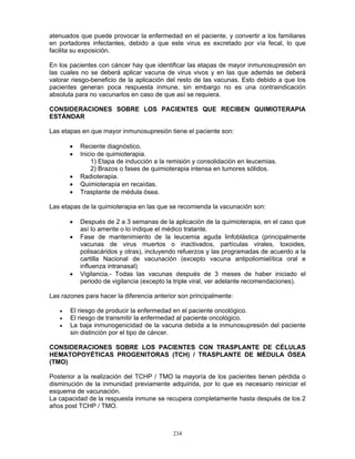 234
atenuados que puede provocar la enfermedad en el paciente, y convertir a los familiares
en portadores infectantes, debido a que este virus es excretado por vía fecal, lo que
facilita su exposición.
En los pacientes con cáncer hay que identificar las etapas de mayor inmunosupresión en
las cuales no se deberá aplicar vacuna de virus vivos y en las que además se deberá
valorar riesgo-beneficio de la aplicación del resto de las vacunas. Esto debido a que los
pacientes generan poca respuesta inmune, sin embargo no es una contraindicación
absoluta para no vacunarlos en caso de que así se requiera.
CONSIDERACIONES SOBRE LOS PACIENTES QUE RECIBEN QUIMIOTERAPIA
ESTÁNDAR
Las etapas en que mayor inmunosupresión tiene el paciente son:
• Reciente diagnóstico.
• Inicio de quimioterapia.
1) Etapa de inducción a la remisión y consolidación en leucemias.
2) Brazos o fases de quimioterapia intensa en tumores sólidos.
• Radioterapia.
• Quimioterapia en recaídas.
• Trasplante de médula ósea.
Las etapas de la quimioterapia en las que se recomienda la vacunación son:
• Después de 2 a 3 semanas de la aplicación de la quimioterapia, en el caso que
así lo amerite o lo indique el médico tratante.
• Fase de mantenimiento de la leucemia aguda linfoblástica (principalmente
vacunas de virus muertos o inactivados, partículas virales, toxoides,
polisacáridos y otras), incluyendo refuerzos y las programadas de acuerdo a la
cartilla Nacional de vacunación (excepto vacuna antipoliomielítica oral e
influenza intranasal)
• Vigilancia.- Todas las vacunas después de 3 meses de haber iniciado el
periodo de vigilancia (excepto la triple viral, ver adelante recomendaciones).
Las razones para hacer la diferencia anterior son principalmente:
• El riesgo de producir la enfermedad en el paciente oncológico.
• El riesgo de transmitir la enfermedad al paciente oncológico.
• La baja inmunogenicidad de la vacuna debida a la inmunosupresión del paciente
sin distinción por el tipo de cáncer.
CONSIDERACIONES SOBRE LOS PACIENTES CON TRASPLANTE DE CÉLULAS
HEMATOPOYÉTICAS PROGENITORAS (TCH) / TRASPLANTE DE MÉDULA ÓSEA
(TMO)
Posterior a la realización del TCHP / TMO la mayoría de los pacientes tienen pérdida o
disminución de la inmunidad previamente adquirida, por lo que es necesario reiniciar el
esquema de vacunación.
La capacidad de la respuesta inmune se recupera completamente hasta después de los 2
años post TCHP / TMO.
 