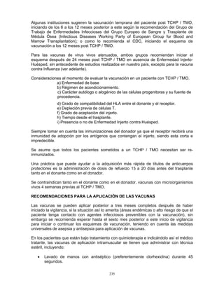 235
Algunas instituciones sugieren la vacunación temprana del paciente post TCHP / TMO,
iniciando de los 6 a los 12 meses posterior a este según la recomendación del Grupo de
Trabajo de Enfermedades Infecciosas del Grupo Europeo de Sangre y Trasplante de
Médula Ósea (Infectious Diseases Working Party of European Group for Blood and
Marrow Transplantation); o como lo recomienda el CDC, iniciando el esquema de
vacunación a los 12 meses post TCHP / TMO.
Para las vacunas de virus vivos atenuados, ambos grupos recomiendan iniciar el
esquema después de 24 meses post TCHP / TMO en ausencia de Enfermedad Injerto-
Huésped, sin antecedente de estudios realizados en nuestro país, excepto para la vacuna
contra Influenza (ver adelante).
Consideraciones al momento de evaluar la vacunación en un paciente con TCHP / TMO.
a) Enfermedad de base
b) Régimen de acondicionamiento.
c) Carácter autólogo o alogénico de las células progenitoras y su fuente de
procedencia.
d) Grado de compatibilidad del HLA entre el donante y el receptor.
e) Depleción previa de células T.
f) Grado de aceptación del injerto.
h) Tiempo desde el trasplante.
i) Presencia o no de Enfermedad Injerto contra Huésped.
Siempre tomar en cuenta las inmunizaciones del donador ya que el receptor recibirá una
inmunidad de adopción por los antígenos que contengan el injerto, siendo esta corta e
impredecible.
Se asume que todos los pacientes sometidos a un TCHP / TMO necesitan ser re-
inmunizados.
Una práctica que puede ayudar a la adquisición más rápida de títulos de anticuerpos
protectores es la administración de dosis de refuerzo 15 a 20 días antes del trasplante
tanto en el donante como en el donador.
Se contraindican tanto en el donante como en el donador, vacunas con microorganismos
vivos 4 semanas previas al TCHP / TMO.
RECOMENDACIONES PARA LA APLICACIÓN DE LAS VACUNAS
Las vacunas se pueden aplicar posterior a tres meses completos después de haber
iniciado la vigilancia, si la situación así lo amerita (áreas endémicas o alto riesgo de que el
paciente tenga contacto con agentes infecciosos prevenibles con la vacunación), sin
embargo se recomienda esperar hasta el sexto mes posterior a este inicio de vigilancia
para iniciar o continuar los esquemas de vacunación, teniendo en cuenta las medidas
universales de asepsia y antisepsia para aplicación de vacunas.
En los pacientes que están bajo tratamiento con quimioterapia e indicándolo así el médico
tratante, las vacunas de aplicación intramuscular se tienen que administrar con técnica
estéril, incluyendo:
• Lavado de manos con antiséptico (preferentemente clorhexidina) durante 45
segundos.
 