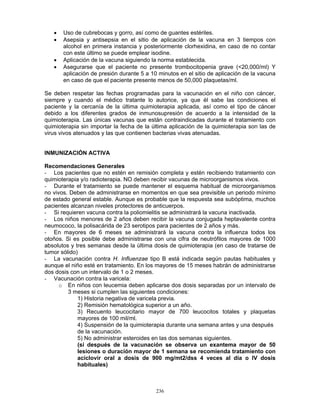 236
• Uso de cubrebocas y gorro, así como de guantes estériles.
• Asepsia y antisepsia en el sitio de aplicación de la vacuna en 3 tiempos con
alcohol en primera instancia y posteriormente clorhexidina, en caso de no contar
con este último se puede emplear isodine.
• Aplicación de la vacuna siguiendo la norma establecida.
• Asegurarse que el paciente no presente trombocitopenia grave (<20,000/ml) Y
aplicación de presión durante 5 a 10 minutos en el sitio de aplicación de la vacuna
en caso de que el paciente presente menos de 50,000 plaquetas/ml.
Se deben respetar las fechas programadas para la vacunación en el niño con cáncer,
siempre y cuando el médico tratante lo autorice, ya que él sabe las condiciones el
paciente y la cercanía de la última quimioterapia aplicada, así como el tipo de cáncer
debido a los diferentes grados de inmunosupresión de acuerdo a la intensidad de la
quimioterapia. Las únicas vacunas que están contraindicadas durante el tratamiento con
quimioterapia sin importar la fecha de la última aplicación de la quimioterapia son las de
virus vivos atenuados y las que contienen bacterias vivas atenuadas.
INMUNIZACIÓN ACTIVA
Recomendaciones Generales
- Los pacientes que no estén en remisión completa y estén recibiendo tratamiento con
quimioterapia y/o radioterapia. NO deben recibir vacunas de microorganismos vivos.
- Durante el tratamiento se puede mantener el esquema habitual de microorganismos
no vivos. Deben de administrarse en momentos en que sea previsible un periodo mínimo
de estado general estable. Aunque es probable que la respuesta sea subóptima, muchos
pacientes alcanzan niveles protectores de anticuerpos.
- Si requieren vacuna contra la poliomielitis se administrará la vacuna inactivada.
- Los niños menores de 2 años deben recibir la vacuna conjugada heptavalente contra
neumococo, la polisacárida de 23 serotipos para pacientes de 2 años y más.
- En mayores de 6 meses se administrará la vacuna contra la influenza todos los
otoños. Si es posible debe administrarse con una cifra de neutrófilos mayores de 1000
absolutos y tres semanas desde la última dosis de quimioterapia (en caso de tratarse de
tumor sólido)
- La vacunación contra H. Influenzae tipo B está indicada según pautas habituales y
aunque el niño esté en tratamiento. En los mayores de 15 meses habrán de administrarse
dos dosis con un intervalo de 1 o 2 meses.
- Vacunación contra la varicela:
o En niños con leucemia deben aplicarse dos dosis separadas por un intervalo de
3 meses si cumplen las siguientes condiciones:
1) Historia negativa de varicela previa.
2) Remisión hematológica superior a un año.
3) Recuento leucocitario mayor de 700 leucocitos totales y plaquetas
mayores de 100 mil/ml.
4) Suspensión de la quimioterapia durante una semana antes y una después
de la vacunación.
5) No administrar esteroides en las dos semanas siguientes.
(si después de la vacunación se observa un exantema mayor de 50
lesiones o duración mayor de 1 semana se recomienda tratamiento con
aciclovir oral a dosis de 900 mg/mt2/dss 4 veces al día o IV dosis
habituales)
 