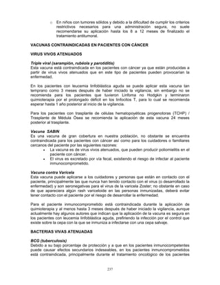 237
o En niños con tumores sólidos y debido a la dificultad de cumplir los criterios
restrictivos necesarios para una administración segura, no suele
recomendarse su aplicación hasta los 8 a 12 meses de finalizado el
tratamiento antitumoral.
VACUNAS CONTRAINDICADAS EN PACIENTES CON CÁNCER
VIRUS VIVOS ATENUADOS
Triple viral (sarampión, rubéola y parotiditis)
Esta vacuna está contraindicada en los pacientes con cáncer ya que están producidas a
partir de virus vivos atenuados que en este tipo de pacientes pueden provocarían la
enfermedad.
En los pacientes con leucemia linfoblástica aguda se puede aplicar esta vacuna tan
temprano como 3 meses después de haber iniciado la vigilancia, sin embargo no se
recomienda para los pacientes que tuvieron Linfoma no Hodgkin y terminaron
quimioterapia por el prolongado déficit en los linfocitos T, para lo cual se recomienda
esperar hasta 1 año posterior al inicio de la vigilancia.
Para los pacientes con trasplante de células hematopoyéticas progenotoras (TCHP) /
Trasplante de Médula Ósea se recomienda la aplicación de esta vacuna 24 meses
posterior al trasplante.
Vacuna SABIN
Es una vacuna de gran cobertura en nuestra población, no obstante se encuentra
contraindicada para los pacientes con cáncer así como para los cuidadores o familiares
cercanos del paciente por las siguientes razones:
• La vacuna es de virus vivos atenuados, que pueden producir poliomielitis en el
paciente con cáncer.
• El virus es excretado por vía fecal, existiendo el riesgo de infectar al paciente
inmunocomprometido.
Vacuna contra Varicela
Esta vacuna puede aplicarse a los cuidadores y personas que están en contacto con el
paciente, principalmente las que nunca han tenido contacto con el virus (o desarrollado la
enfermedad) y son seronegativas para el virus de la varicela Zoster; no obstante en caso
de que apareciera algún rash variceloide en las personas inmunizadas, deberá evitar
tener contacto con el paciente por el riesgo de desarrollar la enfermedad.
Para el paciente inmunocomprometido está contraindicada durante la aplicación de
quimioterapia y al menos hasta 3 meses después de haber iniciado la vigilancia, aunque
actualmente hay algunos autores que indican que la aplicación de la vacuna es segura en
los pacientes con leucemia linfoblástica aguda, prefiriendo la infección por el control que
existe sobre la cepa con la que se inmuniza a infectarse con una cepa salvaje.
BACTERIAS VIVAS ATENUADAS
BCG (tuberculosis)
Debido a su bajo porcentaje de protección y a que en los pacientes inmunocompetentes
puede causar efectos secundarios indeseables, en los pacientes inmuncomprometidos
está contraindicada, principalmente durante el tratamiento oncológico de los pacientes
 