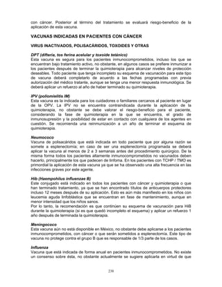 238
con cáncer. Posterior al término del tratamiento se evaluará riesgo-beneficio de la
aplicación de esta vacuna.
VACUNAS INDICADAS EN PACIENTES CON CÁNCER
VIRUS INACTIVADOS, POLISACÁRIDOS, TOXOIDES Y OTRAS
DPT (difteria, tos ferina acelular y toxoide tetánico)
Esta vacuna es segura para los pacientes inmunocomprometidos, incluso los que se
encuentran bajo tratamiento activo, no obstante, en algunos casos se prefiere inmunizar a
los pacientes después de terminar la quimioterapia para alcanzar niveles de protección
deseables. Todo paciente que tenga incompleto su esquema de vacunación para este tipo
de vacuna deberá completarlo de acuerdo a las fechas programadas con previa
autorización del médico tratante, aunque se tenga una menor respuesta inmunológica. Se
deberá aplicar un refuerzo al año de haber terminado su quimioterapia.
IPV (poliomielitis IM)
Esta vacuna es la indicada para los cuidadores o familiares cercanos al paciente en lugar
de la OPV. La IPV no se encuentra contraindicada durante la aplicación de la
quimioterapia, no obstante se debe valorar el riesgo-beneficio para el paciente,
considerando la fase de quimioterapia en la que se encuentra, el grado de
inmunosupresión y la posibilidad de estar en contacto con cualquiera de los agentes en
cuestión. Se recomienda una reinmunización a un año de terminar el esquema de
quimioterapia.
Neumococo
Vacuna de polisacáridos que está indicada en todo paciente que por alguna razón se
somete a esplenectomía; en caso de ser una esplenectomía programada se deberá
aplicar la vacuna al menos de 2 a 3 semanas antes del procedimiento quirúrgico. De la
misma forma todos los pacientes altamente inmunocomprometidos no vacunados deben
hacerlo, principalmente los que padecen de linfoma. En los pacientes con TCHP / TMO es
primordial la aplicación de esta vacuna ya que se ha observado una alta frecuencia en las
infecciones graves por este agente.
Hib (Haempohilus influenzae B)
Este conjugado está indicado en todos los pacientes con cáncer y quimioterapia o que
han terminado tratamiento, ya que se han encontrado títulos de anticuerpos protectores
incluso 12 meses después de su aplicación. Esto es aún más manifiesto en los niños con
leucemia aguda linfoblástica que se encuentran en fase de mantenimiento, aunque en
menor intensidad que los niños sanos.
Por lo tanto, la recomendación es que continúen su esquema de vacunación para HiB
durante la quimioterapia (si es que quedó incompleto el esquema) y aplicar un refuerzo 1
año después de terminada la quimioterapia.
Meningococo
Esta vacuna aún no está disponible en México, no obstante debe aplicarse a los pacientes
inmunocomprometidos, con cáncer o que serán sometidos a esplenectomía. Este tipo de
vacuna no protege contra el grupo B que es responsable de 1/3 parte de los casos.
Influenza
Vacuna que está indicada de forma anual en pacientes inmunocomprometidos. No existe
un consenso sobre ésta, no obstante actualmente se sugiere aplicarla en virtud de que
 