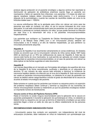 239
produce alguna protección en el paciente oncológico y algunos centros han reportado la
disminución de aplicación de antibióticos empíricos cuando llega un paciente con
neutropenia y fiebre sin aparente foco infeccioso. Los pacientes > 6 meses de edad con
alguna neoplasia maligna deben inmunizarse cada otoño-invierno, 3 a 4 semanas
después de la quimioterapia y cuando las cuentas de neutrófilos totales así como la de
linfocitos totales sean > 1000/ml.
La vacuna antiinfluenza (IM) es la aprobada para niños con cáncer así como para las
personas que están en contacto con ellos, no así la vacuna intranasal de virus vivos
atenuados, la cual está contraindicada tanto para los pacientes con cáncer como para los
familiares y personas en contacto estrecho con ellos, ya que puede favorecer la infección
por este virus o la transmisión del virus a los pacientes inmunocomprometidos
respectivamente.
Los pacientes que recibieron un Trasplante de Células Hematopoyéticas Progenitoras
(TCHP) o de Médula Ósea (TMO) (con o sin inmunización previa), deberán ser
revacunados a los 6 meses y al año de haberse trasplantado, ya que perdieron su
inmunidad previamente adquirida.
Hepatitis A
La vacuna de hepatitis A se recomienda rutinariamente en zonas endémicas. En Estados
Unidos se encontró que con la inmunización rutinaria de niños sanos desde 1997 hasta
2003 se disminuyó en un 76% las notificaciones de casos de Hepatitis A. Este tipo de
vacuna está hecha de virus inactivados, la cual permite ser aplicada con amplio margen
de seguridad en pacientes inmunocomprometidos, en el caso de pacientes con cáncer se
debe aplicar en las fechas sugeridas en este documento.
Hepatitis B
Las marcas disponibles en el mercado son formuladas del antígeno de superficie del virus
de la Hepatitis B de forma recombinante, purificada y absorbida en un adyuvante de
aluminio. El uso rutinario de esta vacuna está enfocado a disminuir la incidencia de
carcinoma hepático debido a la infección por el virus de la Hepatitis B. Esta vacuna puede
ser usada en pacientes inmunocomprometidos, no obstante en el caso de pacientes con
cáncer se deberá valorar riesgo-beneficio incluido el grado de efectividad de la vacuna de
acuerdo al estado inmunológico del paciente.
Debe tomarse en cuenta que los pacientes que iniciaron su esquema previo a la aparición
del problema neoplásico deben continuar y terminar su esquema en los momentos de
menos inmunosupresión durante su tratamiento ya que los pacientes oncológicos reciben
un importante número de transfusiones.
Vacuna contra el Virus del Papiloma Humano (VPH)
Hasta el momento no existe ninguna recomendación para la aplicación de la vacuna en
pacientes postrasplante ni durante la aplicación de quimioterapia en niños, no obstante se
deberá iniciar su esquema una vez que se termine el tratamiento oncológico ya que estos
pacientes llegan a tener un estilo de vida que no difiere notablemente de las personas
sanas.
RECOMENDACIONES INMUNIZACIÓN PASIVA
- Inmunización pasiva tras contacto con sarampión: con independencia del nivel de
anticuerpos circulantes, debe realizarse en niños en tratamiento con quimioterapia que
 