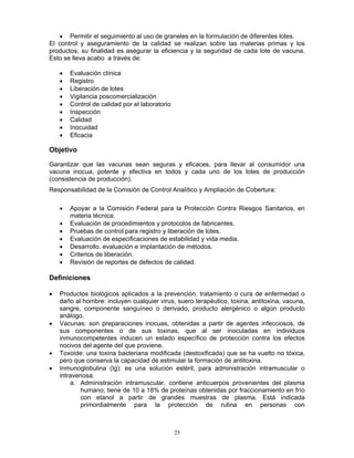 25
• Permitir el seguimiento al uso de graneles en la formulación de diferentes lotes.
El control y aseguramiento de la calidad se realizan sobre las materias primas y los
productos; su finalidad es asegurar la eficiencia y la seguridad de cada lote de vacuna.
Esto se lleva acabo a través de:
• Evaluación clínica
• Registro
• Liberación de lotes
• Vigilancia poscomercialización
• Control de calidad por el laboratorio
• Inspección
• Calidad
• Inocuidad
• Eficacia
Objetivo
Garantizar que las vacunas sean seguras y eficaces, para llevar al consumidor una
vacuna inocua, potente y efectiva en todos y cada uno de los lotes de producción
(consistencia de producción).
Responsabilidad de la Comisión de Control Analítico y Ampliación de Cobertura:
• Apoyar a la Comisión Federal para la Protección Contra Riesgos Sanitarios, en
materia técnica.
• Evaluación de procedimientos y protocolos de fabricantes.
• Pruebas de control para registro y liberación de lotes.
• Evaluación de especificaciones de estabilidad y vida media.
• Desarrollo, evaluación e implantación de métodos.
• Criterios de liberación.
• Revisión de reportes de defectos de calidad.
Definiciones
• Productos biológicos aplicados a la prevención, tratamiento o cura de enfermedad o
daño al hombre: incluyen cualquier virus, suero terapéutico, toxina, antitoxina, vacuna,
sangre, componente sanguíneo o derivado, producto alergénico o algún producto
análogo.
• Vacunas: son preparaciones inocuas, obtenidas a partir de agentes infecciosos, de
sus componentes o de sus toxinas, que al ser inoculadas en individuos
inmunocompetentes inducen un estado específico de protección contra los efectos
nocivos del agente del que proviene.
• Toxoide: una toxina bacteriana modificada (destoxificada) que se ha vuelto no tóxica,
pero que conserva la capacidad de estimular la formación de antitoxina.
• Inmunoglobulina (Ig): es una solución estéril, para administración intramuscular o
intravenosa.
a. Administración intramuscular, contiene anticuerpos provenientes del plasma
humano; tiene de 10 a 18% de proteínas obtenidas por fraccionamiento en frío
con etanol a partir de grandes muestras de plasma. Está indicada
primordialmente para la protección de rutina en personas con
 