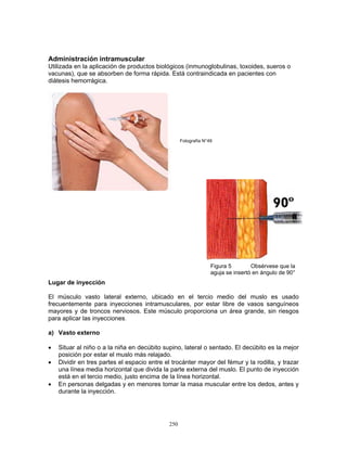 250
Administración intramuscular
Utilizada en la aplicación de productos biológicos (inmunoglobulinas, toxoides, sueros o
vacunas), que se absorben de forma rápida. Está contraindicada en pacientes con
diátesis hemorrágica.
Lugar de inyección
El músculo vasto lateral externo, ubicado en el tercio medio del muslo es usado
frecuentemente para inyecciones intramusculares, por estar libre de vasos sanguíneos
mayores y de troncos nerviosos. Este músculo proporciona un área grande, sin riesgos
para aplicar las inyecciones.
a) Vasto externo
• Situar al niño o a la niña en decúbito supino, lateral o sentado. El decúbito es la mejor
posición por estar el muslo más relajado.
• Dividir en tres partes el espacio entre el trocánter mayor del fémur y la rodilla, y trazar
una línea media horizontal que divida la parte externa del muslo. El punto de inyección
está en el tercio medio, justo encima de la línea horizontal.
• En personas delgadas y en menores tomar la masa muscular entre los dedos, antes y
durante la inyección.
Figura 5 Obsérvese que la
aguja se insertó en ángulo de 90°
Fotografía N°49
 