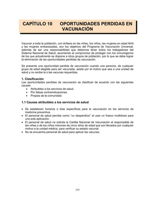 259
CAPÍTULO 10 OPORTUNIDADES PERDIDAS EN
VACUNACIÓN
Vacunar a toda la población, con énfasis en las niñas, los niños, las mujeres en edad fértil
y las mujeres embarazadas, son los objetivos del Programa de Vacunación Universal,
además de ser una responsabilidad que debemos tener todos los trabajadores del
Sistema Nacional de Salud, asumiendo el compromiso de proteger con los inmunógenos
de los que actualmente se dispone a otros grupos de población, por lo que se debe lograr
la eliminación de las oportunidades perdidas de vacunación.
Se presenta una oportunidad perdida de vacunación cuando una persona, de cualquier
grupo de edad elegible para ser vacunada, asiste por el motivo que sea a una unidad de
salud y no recibe la o las vacunas requeridas.
1. Clasificación
Las oportunidades perdidas de vacunación se clasifican de acuerdo con las siguientes
causas:
• Atribuibles a los servicios de salud.
• Por falsas contraindicaciones.
• Propias de la comunidad.
1.1 Causas atribuibles a los servicios de salud
• Se establecen horarios o días específicos para la vacunación en los servicios de
medicina preventiva.
• El personal de salud percibe como “un desperdicio” el usar un frasco multidosis para
una sola aplicación.
• El personal de salud no solicita la Cartilla Nacional de Vacunación al responsable de
las niñas o de los niños menores de cinco años de edad que son llevados por cualquier
motivo a la unidad médica, para verificar su estado vacunal.
• No se encuentra personal de salud para aplicar las vacunas.
 