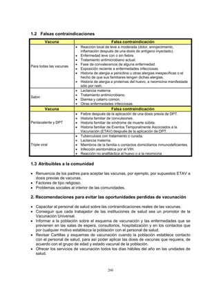 260
1.2 Falsas contraindicaciones
Vacuna Falsa contraindicación
Para todas las vacunas
• Reacción local de leve a moderada (dolor, enrojecimiento,
inflamación después de una dosis de antígeno inyectado).
• Enfermedad leve con o sin fiebre.
• Tratamiento antimicrobiano actual.
• Fase de convalecencia de alguna enfermedad.
• Exposición reciente a enfermedades infecciosas.
• Historia de alergia a penicilina u otras alergias inespecíficas o el
hecho de que sus familiares tengan dichas alergias.
• Historia de alergia a proteínas del huevo, a neomicina manifestada
sólo por rash.
Sabin
• Lactancia materna.
• Tratamiento antimicrobiano.
• Diarrea y catarro común.
• Otras enfermedades infecciosas.
Vacuna Falsa contraindicación
Pentavalente y DPT
• Fiebre después de la aplicación de una dosis previa de DPT.
• Historia familiar de convulsiones.
• Historia familiar de síndrome de muerte súbita.
• Historia familiar de Eventos Temporalmente Ascociados a la
Vacunación (ETAV) después de la aplicación de DPT.
Triple viral
• Tuberculosis con tratamiento o curada.
• Lactancia materna.
• Miembros de la familia o contactos domiciliarios inmunodeficientes.
• Infección asintomática por el VIH.
• Reacción no anafiláctica al huevo o a la neomicina.
1.3 Atribuibles a la comunidad
• Renuencia de los padres para aceptar las vacunas, por ejemplo, por supuestos ETAV a
dosis previas de vacunas.
• Factores de tipo religioso.
• Problemas sociales al interior de las comunidades.
2. Recomendaciones para evitar las oportunidades perdidas de vacunación
• Capacitar al personal de salud sobre las contraindicaciones reales de las vacunas.
• Conseguir que cada trabajador de las instituciones de salud sea un promotor de la
Vacunación Universal.
• Informar a la población sobre el esquema de vacunación y las enfermedades que se
previenen en las salas de espera, consultorios, hospitalización y en los contactos que
por cualquier motivo establezca la población con el personal de salud.
• Revisar Cartillas y esquemas de vacunación cuando la población establece contacto
con el personal de salud, para así poder aplicar las dosis de vacunas que requiera, de
acuerdo con el grupo de edad y estado vacunal de la población.
• Ofrecer los servicios de vacunación todos los días hábiles del año en las unidades de
salud.
 