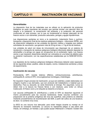 262
CAPÍTULO 11 INACTIVACIÓN DE VACUNAS
Generalidades
La disposición final de los materiales que se utilizan en la aplicación de productos
biológicos es parte importante del proceso que permite brindar una atención libre de
riesgos a la población, la conservación del ambiente y la protección del personal
involucrado en este proceso, por lo que es fundamental el manejo adecuado de los
frascos vacíos o con sobrantes, productos caducados, jeringas y agujas hipodérmicas.
Las disposiciones sanitarias en torno a la recolección, tratamiento físico o químico,
transporte y disposición final de los residuos peligrosos biológico - infecciosos (RPBI), son
de observación obligatoria en las unidades de atención médica y brigadas que realicen
actividades de vacunación, que generen más de 25 kg al mes, o 1 kg al día de residuos.
Las unidades de salud con áreas de inmunización que dispongan de un sistema de
recolección y transporte de residuos peligrosos biológico-infecciosos deberán depositar la
almohadilla y la jeringa con aguja sin encapuchar en el contenedor rígido. Los frascos
vacíos o que requieran desecharse deberán ser colocados en una bolsa de plástico para
su posterior inactivación; con las especificaciones establecidas por la NOM-087-ECOL-
1995.
Los depósitos de los residuos peligrosos biológicos infecciosos deberán estar separados
de las siguientes áreas: pasillos, salas de espera, cocina, instalaciones sanitarias y áreas
de esparcimiento.
Inactivación de vacunas
Pentavalente, DPT, toxoide tetánico diftérico, antineumocóccicas, antiinfluenza,
antihepatitis B, contra el VPH, inmunoglobulinas homólogas y heterólogas.
No requieren ningún proceso de inactivación, ya que son estériles y están elaboradas con
antigeno muerto o sus derivados, que son producto del metabolismo o material que se
destoxifica. Para su descarte, se vierte libremente al drenaje. Por seguridad, nunca se
deben tirar a la basura los frascos llenos o con residuos, para evitar un rehuso
inadecuado. El frasco vacío y sin etiqueta se desecha a la basura.
Las vacunas antihepatitis B, antiinfluenza y contra el VPH se desechan siguiendo el
mismo procedimiento para las vacunas bacterianas. Estas vacunas contienen una
preparación de la proteína antigénica del virus de superficie, esta proteína es obtenida
mediante procedimientos de recombinación del ADN, a partir del cultivo de una levadura;
es decir, no contiene virus vivos.
La BCG es una vacuna viva atenuada; para evitar riesgos durante su manejo en el
descarte es necesario inactivarla. La vacuna no representa peligro si cae sobre piel
intacta, sin embargo, en heridas u ojos puede causar inflamación o irritación. Existen tres
 