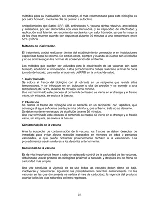 263
métodos para su inactivación, sin embargo, el más recomendado para este biológico es
por calor húmedo, mediante olla de presión o autoclave.
Antipoliomielitis tipo Sabin, SRP, SR, antihepatitis A, vacuna contra rotavirus, antivaricela
y antirrábica, por ser elaboradas con virus atenuados, y su capacidad de infectividad y
replicación está latente, se recomienda inactivarlos con calor húmedo, ya que la mayoría
de los virus mueren cuando son expuestos durante 30 minutos a una temperatura entre
55°C y 65°C .
Métodos de inactivación
El tratamiento podrá realizarse dentro del establecimiento generador o en instalaciones
específicas fuera del mismo. En ambos casos, siempre y cuando se cuente con el recurso
y no se contravengan las normas de conservación del ambiente.
Los métodos que pueden ser utilizados para la inactivación de las vacunas son calor
húmedo, ebullición e incineración. Estos procedimientos deben realizarse al final de cada
jornada de trabajo, para evitar el acúmulo de RPBI en la unidad de salud.
1. Calor húmedo
Se coloca el frasco del biológico con el sobrante en un recipiente que resista altas
temperaturas, y se introduce en un autoclave u olla de presión y se somete a una
temperatura de 121°C durante 15 minutos, como mínimo.
Una vez terminado este proceso el contenido del frasco se vierte en el drenaje y el frasco
vacío, sin etiqueta, se envía a la basura.
2. Ebullición
Se coloca el frasco del biológico con el sobrante en un recipiente, con tapadera, que
contenga el agua suficiente que le permita cubrirlo y, que al hervir, ésta no se derrame.
Se debe mantener en estado de ebullición durante 20 minutos.
Una vez terminado este proceso el contenido del frasco se vierte en el drenaje y el frasco
vacío, sin etiqueta, se envía a la basura.
Contaminación de la vacuna
Ante la sospecha de contaminación de la vacuna, los frascos se deben desechar de
inmediato para evitar alguna reacción indeseable en menores de edad o personas
vacunadas, lo que puede ocasionar posteriormente rechazo a la vacunación. Los
procedimientos serán similares a los descritos anteriormente.
Caducidad de la vacuna
Es de vital importancia llevar a cabo un adecuado control de la caducidad de las vacunas,
debiéndose utilizar primero los biológicos próximos a caducar, y después los de fecha de
caducidad más amplia.
Una vez concluida la vigencia de su uso, todas las vacunas deben darse de baja,
inactivarse y desecharse, siguiendo los procedimientos descritos anteriormente. En las
vacunas en las que únicamente se señala el mes de caducidad, la vigencia del producto
abarca todos los días naturales del mes registrado.
 