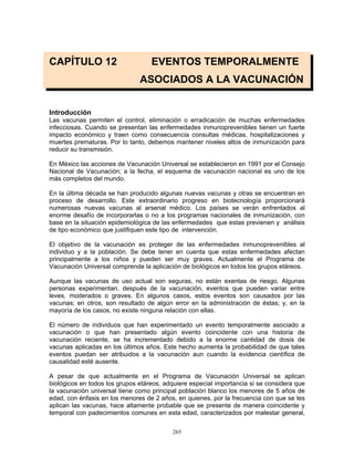 265
CAPÍTULO 12 EVENTOS TEMPORALMENTE
ASOCIADOS A LA VACUNACIÓN
Introducción
Las vacunas permiten el control, eliminación o erradicación de muchas enfermedades
infecciosas. Cuando se presentan las enfermedades inmunoprevenibles tienen un fuerte
impacto económico y traen como consecuencia consultas médicas, hospitalizaciones y
muertes prematuras. Por lo tanto, debemos mantener niveles altos de inmunización para
reducir su transmisión.
En México las acciones de Vacunación Universal se establecieron en 1991 por el Consejo
Nacional de Vacunación; a la fecha, el esquema de vacunación nacional es uno de los
más completos del mundo.
En la última década se han producido algunas nuevas vacunas y otras se encuentran en
proceso de desarrollo. Este extraordinario progreso en biotecnología proporcionará
numerosas nuevas vacunas al arsenal médico. Los países se verán enfrentados al
enorme desafío de incorporarlas o no a los programas nacionales de inmunización, con
base en la situación epidemiológica de las enfermedades que estas previenen y análisis
de tipo económico que justifiquen este tipo de intervención.
El objetivo de la vacunación es proteger de las enfermedades inmunoprevenibles al
individuo y a la población. Se debe tener en cuenta que estas enfermedades afectan
principalmente a los niños y pueden ser muy graves. Actualmente el Programa de
Vacunación Universal comprende la aplicación de biológicos en todos los grupos etáreos.
Aunque las vacunas de uso actual son seguras, no están exentas de riesgo. Algunas
personas experimentan, después de la vacunación, eventos que pueden variar entre
leves, moderados o graves. En algunos casos, estos eventos son causados por las
vacunas; en otros, son resultado de algún error en la administración de éstas; y, en la
mayoría de los casos, no existe ninguna relación con ellas.
El número de individuos que han experimentado un evento temporalmente asociado a
vacunación o que han presentado algún evento coincidente con una historia de
vacunación reciente, se ha incrementado debido a la enorme cantidad de dosis de
vacunas aplicadas en los últimos años. Este hecho aumenta la probabilidad de que tales
eventos puedan ser atribuidos a la vacunación aun cuando la evidencia científica de
causalidad esté ausente.
A pesar de que actualmente en el Programa de Vacunación Universal se aplican
biológicos en todos los grupos etáreos, adquiere especial importancia si se considera que
la vacunación universal tiene como principal población blanco los menores de 5 años de
edad, con énfasis en los menores de 2 años, en quienes, por la frecuencia con que se les
aplican las vacunas, hace altamente probable que se presente de manera coincidente y
temporal con padecimientos comunes en esta edad, caracterizados por malestar general,
 