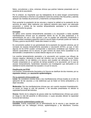 266
fiebre, convulsiones y otros, síntomas clínicos que podrían haberse presentado aún en
ausencia de la vacunación.
Por lo anterior, es importante que los trabajadores de la salud tengan conocimientos
técnicos suficientes e informen a la población sobre los eventos más frecuentes y además
apliquen las medidas de prevención y tratamiento correspondientes.
Para aumentar la aceptación de las vacunas y mejorar la calidad en la prestación de los
servicios de salud, debe realizarse una vigilancia estrecha para lograr una adecuada
prevención y control de los eventos temporalmente asociados a la vacunación,
particularmente los graves.
Concepto
Se define como eventos temporalmente asociados a la vacunación a todas aquellas
manifestaciones clínicas que se presentan dentro de los 30 días posteriores a la
administración de una o más vacunas y que no pueden ser atribuidos inicialmente a
alguna entidad nosológica especifica (para la vacuna Sabin el periodo puede ser hasta de
75 días y para la vacuna BCG hasta seis meses ó un año).
Es conveniente sustituir el uso generalizado de la expresión de reacción adversa, por el
concepto de eventos temporalmente asociados a vacunación (ETAV), ya que, si bien
algunos de los ETAV pueden corresponder a reacciones verdaderas que implican una
relación causa-efecto con la vacuna, en gran número de casos dicha causalidad no es
demostrable o simplemente no existe relación alguna con la vacuna.
Los eventos temporalmente asociados a la vacunación son sucesos que influyen de
manera negativa, afectando la salud del individuo que ha recibido una vacuna. Estos
eventos pueden no ser debidos a la vacuna, pero pueden ser atribuidos a la misma.
Pueden presentarse en un período de tiempo posterior a la vacunación, por lo que se
asocian temporalmente, haciéndose necesaria una investigación que demuestre si en
realidad el evento observado fue causado o no por la vacuna.
Clasificación de ETAV
Los Eventos Temporalmente Asociados a la Vacuna se clasifican de dos maneras, por su
expresión clínica y por asociación epidemiológica.
Por su expresión clínica pueden ser:
Leves: Se consideran eventos leves a las manifestaciones clínicas locales en el sitio de
aplicación de las vacunas y a las sistémicas que se tratan en forma ambulatoria y no
dejan secuelas.
Moderados: Son las manifestaciones clínicas que, aún cuando requieren hospitalización,
no ponen en riesgo la vida del paciente, o las secuelas presentadas no afectan la
capacidad funcional del individuo.
Graves: Dentro de la categoría de graves están las manifestaciones clínicas que ponen
en riesgo la vida del paciente (o defunciones), o cuyas secuelas afectan la capacidad
funcional del individuo.
Por asociación epidemiológica pueden ser:
Causales: Evento ocasionado por la administración de la vacuna y que requiere ser
demostrado por los hallazgos clínicos, epidemiológicos y de laboratorio. Eventos
 