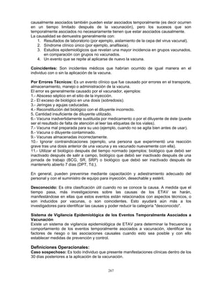 267
causalmente asociados también pueden estar asociados temporalmente (es decir ocurren
en un tiempo limitado después de la vacunación), pero los sucesos que son
temporalmente asociados no necesariamente tienen que estar asociados causalmente.
La causalidad se demuestra generalmente con:
1. Resultados de laboratorio (por ejemplo, aislamiento de la cepa del virus vacunal).
2. Síndrome clínico único (por ejemplo, anafilaxia).
3. Estudios epidemiológicos que revelan una mayor incidencia en grupos vacunados,
en comparación con grupos no vacunados.
4. Un evento que se repite al aplicarse de nuevo la vacuna.
Coincidentes: Son incidentes médicos que habrían ocurrido de igual manera en el
individuo con o sin la aplicación de la vacuna.
Por Errores Técnicos: Es un evento clínico que fue causado por errores en el transporte,
almacenamiento, manejo o administración de la vacuna.
El error es generalmente causado por el vacunador, ejemplos:
1.- Absceso séptico en el sitio de la inyección.
2.- El exceso de biológico en una dosis (sobredosis).
3.- Jeringas y agujas caducadas.
4.- Reconstitución del biológico con el diluyente incorrecto.
5. Cantidad insuficiente de diluyente utilizado.
6.- Vacuna inadvertidamente sustituida por medicamento o por el diluyente de éste (puede
ser el resultado de falta de atención al leer las etiquetas de los viales).
7.- Vacuna mal preparada para su uso (ejemplo, cuando no se agita bien antes de usar).
8.- Vacuna o diluyente contaminado.
9.- Vacunas almacenadas incorrectamente.
10.- Ignorar contraindicaciones (ejemplo, una persona que experimentó una reacción
grave tras una dosis anterior de una vacuna y es vacunado nuevamente con ella).
11.- Utilizar el biológico después del tiempo normado (ejemplos: biológico que debió ser
inactivado después de salir a campo, biológico que debió ser inactivado después de una
jornada de trabajo (BCG, SR, SRP) o biológico que debió ser inactivado después de
mantenerlo abierto 7 días (DPT, Td,).
En general, pueden prevenirse mediante capacitación y adiestramiento adecuado del
personal y con el suministro de equipo para inyección, desechable y estéril.
Desconocido: Es otra clasificación útil cuando no se conoce la causa. A medida que el
tiempo pasa, más investigaciones sobre las causas de los ETAV se harán,
manifestándose en ellas que estos eventos están relacionados con aspectos técnicos, o
son inducidos por vacunas, o son coincidentes. Esto ayudará aún más a los
investigadores para identificar las causas y poder reducir la categoría "desconocido".
Sistema de Vigilancia Epidemiológica de los Eventos Temporalmente Asociados a
Vacunación
Existe un sistema de vigilancia epidemiológica de ETAV para determinar la frecuencia y
comportamiento de los eventos temporalmente asociados a vacunación, identificar los
factores de riesgo o las asociaciones causales cuando esto sea posible y con ello
establecer medidas de prevención y control.
Definiciones Operacionales:
Caso sospechoso: Es todo individuo que presente manifestaciones clínicas dentro de los
30 días posteriores a la aplicación de la vacunación.
 
