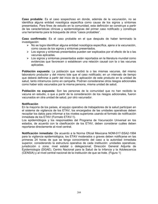 268
Caso probable: Es el caso sospechoso en donde, además de la vacunación, no se
identifica alguna entidad nosológica especifica como causa de los signos y síntomas
presentados. Para fines de estudio en la comunidad, esta definición se construye a partir
de las características clínicas y epidemiológicas del primer caso notificado y constituye
una herramienta para la búsqueda de otros “casos probables”.
Caso confirmado: Es el caso probable en el que después de haber terminado la
investigación:
No se logra identificar alguna entidad nosológica específica, ajena a la vacunación,
como causa de los signos y síntomas presentados.
Los signos y síntomas presentados pueden ser explicados por el efecto de la o las
vacunas aplicadas.
Los signos y síntomas presentados están reportados en la literatura mundial como
evidencias que favorecen o establecen una relación causal con la o las vacunas
aplicadas.
Población expuesta: La población que recibió la o las mismas vacunas, del mismo
laboratorio productor y del mismo lote que el caso notificado; en un intervalo de tiempo
que deberá definirse a partir del inicio de la aplicación de este producto en la unidad de
salud, tanto intramuros como en campaña. Podrían considerarse otros riesgos adicionales
como haber sido vacunados por la misma persona, misma unidad de salud.
Población no expuesta: Son las personas de la comunidad que no han recibido la
vacuna en estudio, o que a partir de la consideración de los riesgos adicionales, fueron
vacunados en otra unidad de salud, por otro vacunador.
Notificación
En la mayoría de los países, el equipo operativo de trabajadores de la salud participan en
el sistema de vigilancia de los ETAV, los encargados de las unidades operativas deben
recopilar los datos para informar a los niveles superiores usando el formato de notificación
inmediata de los ETAV (Formato ETAV-1).
Los epidemiólogos y los responsables del Programa de Vacunación Universal en los
estados, de acuerdo con la clasificación de los ETAV, deben considerar cuáles deben
reportarse directamente al nivel central.
Notificación inmediata: De acuerdo a la Norma Oficial Mexicana NOM-017-SSA2-1994
para la vigilancia epidemiológica, los ETAV moderados o graves deben notificarse en las
primeras 24 horas de que se tenga conocimiento del caso a la autoridad inmediata
superior, considerando la estructura operativa de cada institución: unidades operativas;
jurisdicción o zona; nivel estatal o delegacional; Dirección General Adjunta de
Epidemiología (DGAE), Centro Nacional para la Salud de la Infancia y la Adolescencia
(CENSIA) y al nivel central nacional de la institución de que se trate. (Figura 1)
 