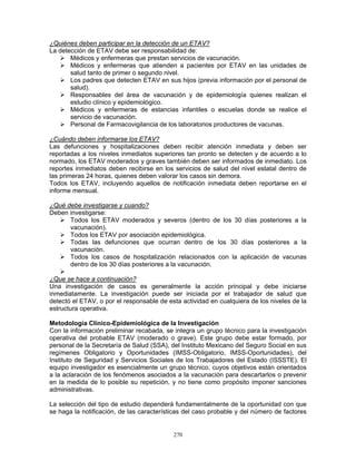 270
¿Quiénes deben participar en la detección de un ETAV?
La detección de ETAV debe ser responsabilidad de:
Médicos y enfermeras que prestan servicios de vacunación.
Médicos y enfermeras que atienden a pacientes por ETAV en las unidades de
salud tanto de primer o segundo nivel.
Los padres que detecten ETAV en sus hijos (previa información por el personal de
salud).
Responsables del área de vacunación y de epidemiología quienes realizan el
estudio clínico y epidemiológico.
Médicos y enfermeras de estancias infantiles o escuelas donde se realice el
servicio de vacunación.
Personal de Farmacovigilancia de los laboratorios productores de vacunas.
¿Cuándo deben informarse los ETAV?
Las defunciones y hospitalizaciones deben recibir atención inmediata y deben ser
reportadas a los niveles inmediatos superiores tan pronto se detecten y de acuerdo a lo
normado, los ETAV moderados y graves también deben ser informados de inmediato. Los
reportes inmediatos deben recibirse en los servicios de salud del nivel estatal dentro de
las primeras 24 horas, quienes deben valorar los casos sin demora.
Todos los ETAV, incluyendo aquellos de notificación inmediata deben reportarse en el
informe mensual.
¿Qué debe investigarse y cuando?
Deben investigarse:
Todos los ETAV moderados y severos (dentro de los 30 días posteriores a la
vacunación).
Todos los ETAV por asociación epidemiológica.
Todas las defunciones que ocurran dentro de los 30 días posteriores a la
vacunación.
Todos los casos de hospitalización relacionados con la aplicación de vacunas
dentro de los 30 días posteriores a la vacunación.
¿Que se hace a continuación?
Una investigación de casos es generalmente la acción principal y debe iniciarse
inmediatamente. La investigación puede ser iniciada por el trabajador de salud que
detectó el ETAV, o por el responsable de esta actividad en cualquiera de los niveles de la
estructura operativa.
Metodología Clínico-Epidemiológica de la Investigación
Con la información preliminar recabada, se integra un grupo técnico para la investigación
operativa del probable ETAV (moderado o grave). Este grupo debe estar formado, por
personal de la Secretaría de Salud (SSA), del Instituto Mexicano del Seguro Social en sus
regímenes Obligatorio y Oportunidades (IMSS-Obligatorio, IMSS-Oportunidades), del
Instituto de Seguridad y Servicios Sociales de los Trabajadores del Estado (ISSSTE). El
equipo investigador es esencialmente un grupo técnico, cuyos objetivos están orientados
a la aclaración de los fenómenos asociados a la vacunación para descartarlos o prevenir
en la medida de lo posible su repetición, y no tiene como propósito imponer sanciones
administrativas.
La selección del tipo de estudio dependerá fundamentalmente de la oportunidad con que
se haga la notificación, de las características del caso probable y del número de factores
 