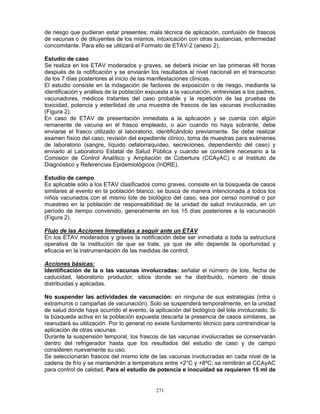 271
de riesgo que pudieran estar presentes; mala técnica de aplicación, confusión de frascos
de vacunas o de diluyentes de los mismos, intoxicación con otras sustancias, enfermedad
concomitante. Para ello se utilizará el Formato de ETAV-2 (anexo 2).
Estudio de caso
Se realiza en los ETAV moderados y graves, se deberá iniciar en las primeras 48 horas
después de la notificación y se enviarán los resultados al nivel nacional en el transcurso
de los 7 días posteriores al inicio de las manifestaciones clínicas.
El estudio consiste en la indagación de factores de exposición o de riesgo, mediante la
identificación y análisis de la población expuesta a la vacunación, entrevistas a los padres,
vacunadores, médicos tratantes del caso probable y la repetición de las pruebas de
toxicidad, potencia y esterilidad de una muestra de frascos de las vacunas involucradas
(Figura 2).
En caso de ETAV de presentación inmediata a la aplicación y se cuenta con algún
remanente de vacuna en el frasco empleado, o aún cuando no haya sobrante, debe
enviarse el frasco utilizado al laboratorio, identificándolo previamente. Se debe realizar
examen físico del caso, revisión del expediente clínico, toma de muestras para exámenes
de laboratorio (sangre, líquido cefalorraquídeo, secreciones, dependiendo del caso) y
enviarlo al Laboratorio Estatal de Salud Pública y cuando se considere necesario a la
Comisión de Control Analítico y Ampliación de Cobertura (CCAyAC) o al Instituto de
Diagnóstico y Referencias Epidemiológicos (InDRE).
Estudio de campo
Es aplicable sólo a los ETAV clasificados como graves, consiste en la búsqueda de casos
similares al evento en la población blanco, se busca de manera intencionada a todos los
niños vacunados con el mismo lote de biológico del caso, sea por censo nominal o por
muestreo en la población de responsabilidad de la unidad de salud involucrada, en un
período de tiempo convenido, generalmente en los 15 días posteriores a la vacunación
(Figura 2).
Flujo de las Acciones Inmediatas a seguir ante un ETAV
En los ETAV moderados y graves la notificación debe ser inmediata a toda la estructura
operativa de la institución de que se trate, ya que de ello depende la oportunidad y
eficacia en la instrumentación de las medidas de control.
Acciones básicas:
Identificación de la o las vacunas involucradas: señalar el número de lote, fecha de
caducidad, laboratorio productor, sitios donde se ha distribuido, número de dosis
distribuidas y aplicadas.
No suspender las actividades de vacunación: en ninguna de sus estrategias (intra o
extramuros o campañas de vacunación). Solo se suspenderá temporalmente, en la unidad
de salud donde haya ocurrido el evento, la aplicación del biológico del lote involucrado. Si
la búsqueda activa en la población expuesta descarta la presencia de casos similares, se
reanudará su utilización. Por lo general no existe fundamento técnico para contraindicar la
aplicación de otras vacunas.
Durante la suspensión temporal, los frascos de las vacunas involucradas se conservarán
dentro del refrigerador hasta que los resultados del estudio de caso y de campo
consideren nuevamente su uso.
Se seleccionarán frascos del mismo lote de las vacunas involucradas en cada nivel de la
cadena de frío y se mantendrán a temperatura entre +2°C y +8ºC; se remitirán al CCAyAC
para control de calidad. Para el estudio de potencia e inocuidad se requieren 15 ml de
 