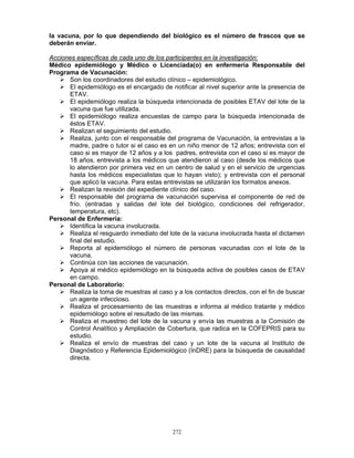 272
la vacuna, por lo que dependiendo del biológico es el número de frascos que se
deberán enviar.
Acciones específicas de cada uno de los participantes en la investigación:
Médico epidemiólogo y Médico o Licenciada(o) en enfermería Responsable del
Programa de Vacunación:
Son los coordinadores del estudio clínico – epidemiológico.
El epidemiólogo es el encargado de notificar al nivel superior ante la presencia de
ETAV.
El epidemiólogo realiza la búsqueda intencionada de posibles ETAV del lote de la
vacuna que fue utilizada.
El epidemiólogo realiza encuestas de campo para la búsqueda intencionada de
éstos ETAV.
Realizan el seguimiento del estudio.
Realiza, junto con el responsable del programa de Vacunación, la entrevistas a la
madre, padre o tutor si el caso es en un niño menor de 12 años; entrevista con el
caso si es mayor de 12 años y a los padres, entrevista con el caso si es mayor de
18 años, entrevista a los médicos que atendieron al caso (desde los médicos que
lo atendieron por primera vez en un centro de salud y en el servicio de urgencias
hasta los médicos especialistas que lo hayan visto); y entrevista con el personal
que aplicó la vacuna. Para estas entrevistas se utilizarán los formatos anexos.
Realizan la revisión del expediente clínico del caso.
El responsable del programa de vacunación supervisa el componente de red de
frío. (entradas y salidas del lote del biológico, condiciones del refrigerador,
temperatura, etc).
Personal de Enfermería:
Identifica la vacuna involucrada.
Realiza el resguardo inmediato del lote de la vacuna involucrada hasta el dictamen
final del estudio.
Reporta al epidemiólogo el número de personas vacunadas con el lote de la
vacuna.
Continúa con las acciones de vacunación.
Apoya al médico epidemiólogo en la búsqueda activa de posibles casos de ETAV
en campo.
Personal de Laboratorio:
Realiza la toma de muestras al caso y a los contactos directos, con el fin de buscar
un agente infeccioso.
Realiza el procesamiento de las muestras e informa al médico tratante y médico
epidemiólogo sobre el resultado de las mismas.
Realiza el muestreo del lote de la vacuna y envía las muestras a la Comisión de
Control Analítico y Ampliación de Cobertura, que radica en la COFEPRIS para su
estudio.
Realiza el envío de muestras del caso y un lote de la vacuna al Instituto de
Diagnóstico y Referencia Epidemiológico (InDRE) para la búsqueda de causalidad
directa.
 