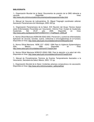 277
BIBLIOGRAFÍA
1.- Organización Mundial de la Salud. Documentos de posición de la OMS referente a
vacunas. Disponible en línea:
http://www.who.int/immunization/documents/positionpapers/en/index.html
2.- Manual de Vacunas de Latinoamérica. Dr. Miguel Tregnaghi coordinador editorial.
Asociación Panamericana de Infectología, 2005. 620 pp
3.- Organización Panamericana de la Salud, XVII Reunión del Grupo Técnico Asesor
sobre Enfermedades Prevenibles por Vacunación, Informe Final. Ciudad de Guatemala,
Guatemala. Del 25-27 julio 2006. Disponible en línea:
http://www.paho.org/Spanish/AD/FCH/IM/GTA17_FinalReport_2006.pdf
4.- Norma Oficial Mexicana NOM-036-SSA2-2002, Prevención y control de enfermedades.
Aplicación de vacunas, toxoides, sueros, antitoxinas e inmunoglobulinas en el humano.
Disponible en línea: http://www.salud.gob.mx/unidades/cdi/nom/036ssa202.html
5.- Norma Oficial Mexicana NOM -017 –SSA2 -1994 Para la Vigilancia Epidemiológica.
SSA. México, 1999. Disponible en línea:
http://www.salud.gob.mx/unidades/cdi/nom/017ssa24.html
6.- Norma Oficial Mexicana NOM-031-SSA2-1999, Para la atención a la salud del niño.
Disponible en línea: http://www.salud.gob.mx/unidades/cdi/nom/031ssa29.html
7.- Manual de Procedimientos Técnicos de Eventos Temporalmente Asociados a la
Vacunación, Secretaria de Salud, México, 2003, 131 pp.
8.- Organización Mundial de la Salud. Incidentes adversos consecutivos a la vacunación.
Disponible en línea: http://www.who.int/immunization_safety/aefi/es/
 