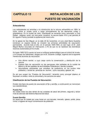 278
CAPÍTULO 13 INSTALACIÓN DE LOS
PUESTO DE VACUNACIÓN
Antecedentes
Los antecedentes se remontan a la introducción de la vacuna antivariólica en 1804, la
lucha contra la viruela corrió a cargo principalmente de los elementos civiles y
eclesiásticos. En la ciudad de León, Guanajuato se recuerda como vacunador a Fray
Rafael, religioso, quien, por otra parte, conservó la vacuna hasta 1814 y así permitió al
Dr. Agustín Franco combatir la epidemia del mismo año.
En la iglesia de San Miguel, en la calle 20 de noviembre, el cura José María Guereña
construyó un espacio donde se iniciaron las primeras actividades de vacunaciòn
permanente, durante todo el año, en el período 1804-1855, en ese lugar, el Dr. José
Miguel Muñoz vacunaba sin interrupción, a fin de que no se repitieran las dramáticas
escenas ocasionadas por la viruela.
Es hasta 1900-1912 cuando se toma un enfoque epidemiológico para el control de viruela,
y el Consejo de Salubridad, dirigido por el Dr. Eduardo Liceága, organiza de la siguiente
manera las acciones de vacunación:
• Una oficina central, a cuyo cargo corría la conservación y distribución de la
vacuna.
• Puestos fijos de vacunación en las parroquias más pobladas de la ciudad de
México y de las capitales de las Entidades Federativas y demás ciudades.
• Vacunadores ambulantes que actuaban de preferencia en los puntos más
poblados y donde las personas se reunían, como mercados, iglesias, etc.
Es así que surgen los “Puestos de Vacunación”, teniendo como principal objetivo el
favorecer un enlace entre la comunidad y los servicios de salud.
Clasificación de los Puestos de Vacunación:
Existen dos tipos de puesto de vacunación el fijo y semifijo, a continuación se mencionan
sus características:
Puesto Fijo
Se instala todos los días dentro de las unidades de salud del primero, segundo y tercer
nivel de atención del Sistema Nacional de Salud.
Puesto Semifijo
Es aquel que se instala por unas horas en una escuela, mercado, iglesia, portal, plaza
cívica, o lugares de mayor concentración de población.
 