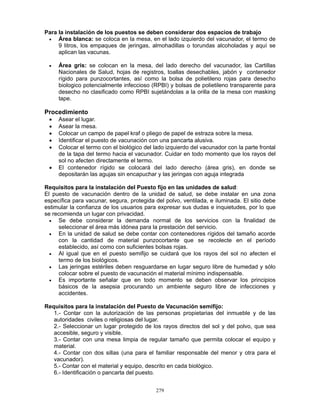 279
Para la instalación de los puestos se deben considerar dos espacios de trabajo
• Área blanca: se coloca en la mesa, en el lado izquierdo del vacunador, el termo de
9 litros, los empaques de jeringas, almohadillas o torundas alcoholadas y aquí se
aplican las vacunas.
• Área gris: se colocan en la mesa, del lado derecho del vacunador, las Cartillas
Nacionales de Salud, hojas de registros, toallas desechables, jabón y contenedor
rígido para punzocortantes, así como la bolsa de polietileno rojas para desecho
biologico potencialmente infeccioso (RPBI) y bolsas de polietileno transparente para
desecho no clasificado como RPBI sujetándolas a la orilla de la mesa con masking
tape.
Procedimiento
• Asear el lugar.
• Asear la mesa.
• Colocar un campo de papel kraf o pliego de papel de estraza sobre la mesa.
• Identificar el puesto de vacunación con una pancarta alusiva.
• Colocar el termo con el biológico del lado izquierdo del vacunador con la parte frontal
de la tapa del termo hacia el vacunador. Cuidar en todo momento que los rayos del
sol no afecten directamente el termo.
• El contenedor rígido se colocará del lado derecho (área gris), en donde se
depositarán las agujas sin encapuchar y las jeringas con aguja integrada
Requisitos para la instalación del Puesto fijo en las unidades de salud:
El puesto de vacunación dentro de la unidad de salud, se debe instalar en una zona
específica para vacunar, segura, protegida del polvo, ventilada, e iluminada. El sitio debe
estimular la confianza de los usuarios para expresar sus dudas e inquietudes, por lo que
se recomienda un lugar con privacidad.
• Se debe considerar la demanda normal de los servicios con la finalidad de
seleccionar el área más idónea para la prestación del servicio.
• En la unidad de salud se debe contar con contenedores rígidos del tamaño acorde
con la cantidad de material punzocortante que se recolecte en el período
establecido, así como con suficientes bolsas rojas.
• Al igual que en el puesto semifijo se cuidará que los rayos del sol no afecten el
termo de los biológicos.
• Las jeringas estériles deben resguardarse en lugar seguro libre de humedad y sólo
colocar sobre el puesto de vacunación el material mínimo indispensable.
• Es importante señalar que en todo momento se deben observar los principios
básicos de la asepsia procurando un ambiente seguro libre de infecciones y
accidentes.
Requisitos para la instalación del Puesto de Vacunación semifijo:
1.- Contar con la autorización de las personas propietarias del inmueble y de las
autoridades civiles o religiosas del lugar.
2.- Seleccionar un lugar protegido de los rayos directos del sol y del polvo, que sea
accesible, seguro y visible.
3.- Contar con una mesa limpia de regular tamaño que permita colocar el equipo y
material.
4.- Contar con dos sillas (una para el familiar responsable del menor y otra para el
vacunador).
5.- Contar con el material y equipo, descrito en cada biológico.
6.- Identificación o pancarta del puesto.
 