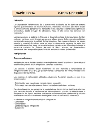 280
CAPÍTULO 14 CADENA DE FRÍO
Definición
La Organización Panamericana de la Salud define la cadena de frío como el “sistema
logístico que comprende los recursos humanos, materiales, necesarios para llevar a cabo
el almacenamiento, conservación, transporte de las vacunas en condiciones óptimas de
temperatura, desde el lugar de fabricación, hasta el sitio donde las personas son
vacunadas”.
La importancia de la cadena de frío para el desarrollo exitoso de la vacunación familiar,
radica en mantener su continuidad, ya que una falla en alguna de las operaciones básicas
compromete seriamente la calidad de los biológicos. Esto requiere disponer de equipo
especial y material de calidad para su buen funcionamiento, personal de salud con
capacitación específica sobre los procedimientos y manejo, en los diferentes niveles de la
estructura operativa del Sistema Nacional de Salud; además, de financiamiento
permanente para asegurar la operación de los recursos humanos y materiales.
Refrigeración
Conceptos básicos
Refrigeración es el proceso de reducir la temperatura de una sustancia o de un espacio
determinado (interior de un refrigerador, cámara o cuarto frío).
Las vacunas y toxoides deben mantenerse en todo momento a temperaturas de
refrigeración entre 2°C y 8°C, ya que someterlas a variaciones del límite permitido causa
degradación de la potencia.
Los sistemas de refrigeración utilizados actualmente funcionan basados en dos leyes
fundamentales:
• Todo líquido, para vaporizarse, necesita calor y expansión.
• Todo vapor, para transformarse en líquido, necesita comprimirse y enfriarse.
Para la refrigeración se aprovecha la propiedad que tienen ciertos líquidos de absorber
gran cantidad de calor a medida que se van evaporando; por ello, es indispensable la
recuperación del líquido mediante una bomba o compresor para condensarlo y utilizarlo
nuevamente, utilizando un sistema de refrigeración de circuito cerrado o mecánico.
El sistema de refrigeración mecánico se compone de:
• Compresor
• Condensador
• Control del líquido refrigerante
• Evaporador
 