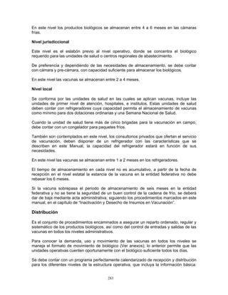 283
En este nivel los productos biológicos se almacenan entre 4 a 6 meses en las cámaras
frías.
Nivel jurisdiccional
Este nivel es el eslabón previo al nivel operativo, donde se concentra el biológico
requerido para las unidades de salud o centros regionales de abastecimiento.
De preferencia y dependiendo de las necesidades de almacenamiento, se debe contar
con cámara y pre-cámara, con capacidad suficiente para almacenar los biológicos.
En este nivel las vacunas se almacenan entre 2 a 4 meses.
Nivel local
Se conforma por las unidades de salud en las cuales se aplican vacunas, incluye las
unidades de primer nivel de atención, hospitales, e institutos. Estas unidades de salud
deben contar con refrigeradores cuya capacidad permita el almacenamiento de vacunas
como mínimo para dos dotaciones ordinarias y una Semana Nacional de Salud.
Cuando la unidad de salud tiene más de cinco brigadas para la vacunación en campo,
debe contar con un congelador para paquetes fríos.
También son contemplados en este nivel, los consultorios privados que ofertan el servicio
de vacunación, deben disponer de un refrigerador con las características que se
describen en este Manual, la capacidad del refrigerador estará en función de sus
necesidades.
En este nivel las vacunas se almacenan entre 1 a 2 meses en los refrigeradores.
El tiempo de almacenamiento en cada nivel no es acumulativo, a partir de la fecha de
recepción en el nivel estatal la estancia de la vacuna en la entidad federativa no debe
rebasar los 6 meses.
Si la vacuna sobrepasa el periodo de almacenamiento de seis meses en la entidad
federativa y no se tiene la seguridad de un buen control de la cadena de frío, se deberá
dar de baja mediante acta administrativa, siguiendo los procedimientos marcados en este
manual, en el capítulo de “Inactivación y Desecho de Insumos en Vacunación”.
Distribución
Es el conjunto de procedimientos encaminados a asegurar un reparto ordenado, regular y
sistemático de los productos biológicos, así como del control de entradas y salidas de las
vacunas en todos los niveles administrativos.
Para conocer la demanda, uso y movimiento de las vacunas en todos los niveles se
maneja el formato de movimiento de biológico (Ver anexos); lo anterior permite que las
unidades operativas cuenten oportunamente con el biológico suficiente todos los días.
Se debe contar con un programa perfectamente calendarizado de recepción y distribución
para los diferentes niveles de la estructura operativa, que incluya la información básica:
 