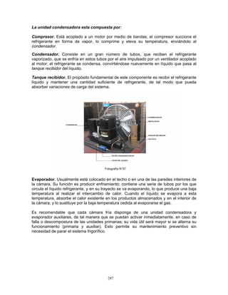 287
La unidad condensadora esta compuesta por:
Compresor. Está acoplado a un motor por medio de bandas; el compresor succiona el
refrigerante en forma de vapor, lo comprime y eleva su temperatura, enviándolo al
condensador.
Condensador. Consiste en un gran número de tubos, que reciben el refrigerante
vaporizado, que se enfría en estos tubos por el aire impulsado por un ventilador acoplado
al motor; el refrigerante se condensa, convirtiéndose nuevamente en líquido que pasa al
tanque recibidor del líquido.
Tanque recibidor. El propósito fundamental de este componente es recibir el refrigerante
líquido y mantener una cantidad suficiente de refrigerante, de tal modo que pueda
absorber variaciones de carga del sistema.
Evaporador. Usualmente está colocado en el techo o en una de las paredes interiores de
la cámara. Su función es producir enfriamiento; contiene una serie de tubos por los que
circula el líquido refrigerante, y en su trayecto se va evaporando, lo que produce una baja
temperatura al realizar el intercambio de calor. Cuando el líquido se evapora a esta
temperatura, absorbe el calor existente en los productos almacenados y en el interior de
la cámara, y lo sustituye por la baja temperatura cedida al evaporarse el gas.
Es recomendable que cada cámara fría disponga de una unidad condensadora y
evaporador auxiliares, de tal manera que se puedan activar inmediatamente, en caso de
falla o descompostura de las unidades primarias; su vida útil será mayor si se alterna su
funcionamiento (primaria y auxiliar). Esto permite su mantenimiento preventivo sin
necesidad de parar el sistema frigorífico.
Fotografía N°57
 