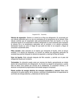 288
Fotografía N°58 Evaporador.
Válvula de expansión. Genera un control en el flujo de refrigerante. Es accionada por
una válvula solenoide que a su vez es controlada por la temperatura de la cámara. Esta
válvula controla que el evaporador esté permanentemente lleno de líquido; si no hay
suficiente líquido en el evaporador el efecto refrigerante no será suficiente para mantener
la cámara fría a la temperatura adecuada; por el contrario, si la válvula suministra
demasiado líquido se corre el riesgo de que parte de éste no se evapore y llegue al
compresor causándole daño.
Filtro secador. Está colocado en la tubería que transporta el líquido, entre el tanque
recibidor y la válvula de expansión; su función es retener las pequeñas partículas de
suciedad que podrían bloquear la válvula de expansión y restringir el flujo de líquido.
Visor de líquido. Está colocado después del filtro secador, y permite ver el paso del
refrigerante líquido por la tubería.
Termostato. Su ubicación puede variar por razones de diseño; generalmente se instala
dentro del compartimiento de refrigeración. Su función es regular la temperatura; cuando
ésta se eleva unos grados por encima de lo establecido, el compresor arranca, y al
alcanzar la temperatura programada el termostato apaga el compresor.
Planta auxiliar de energía eléctrica de arranque automático y manual. Debe estar
colocada en la parte exterior de la cámara y activarse inmediatamente al suspenderse el
suministro de energía eléctrica, y detenerse al retornar ésta.
 