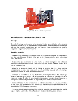 289
Fotografía N°59 Planta auxiliar de energía eléctrica
Mantenimiento preventivo en las cámaras frías
Concepto
El mantenimiento preventivo es el conjunto de actividades que, realizadas rutinariamente,
prolongan la vida útil de los equipos de la cadena de frío, permiten además la detección
oportuna de posibles desperfectos en los mismos. Estas actividades se deberán
programar y registrar en un cronograma.
Cuidados generales
• Para evitar que la cámara fría presente fallas es conveniente mantener su parte exterior
con aire acondicionado. Se debe evitar que le den directamente los rayos solares, así
como la humedad.
• Inspeccionar periódicamente la parte interior y exterior corrigiendo los hallazgos:
efectuando pequeñas reparaciones como pintar rayones, ajustar bisagras, chapa de la
puerta, empaques, etc.
• Practicar el arranque manual de la planta de energía eléctrica, para utilizarse
correctamente en caso de suspensión en el suministro, cuando falle el arranque
automático, además de evitar el deterioro del equipo.
• Identificar la ubicación de la caja de fusibles o interruptor térmico del circuito que
alimenta el equipo de la cámara fría, con la finalidad de intercambiar fusibles o poner en
marcha el equipo. El cable de alimentación eléctrica debe ser conectado al sistema de
emergencia con clavijas y contactos de seguridad (media vuelta) independientes.
• Mantener limpio el interior de la cámara, no sobrealmacenar con vacuna, asegurándose
de que exista suficiente espacio para permitir una buena circulación de aire alrededor de
los productos biológicos y del evaporador.
• Favorecer el flujo de aire fresco y limpio sobre las unidades condensadoras. No colocar
cajas u objetos que impidan el libre flujo de aire alrededor de ésta y de la cámara.
 