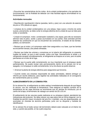 290
• Escuchar las características de los ruidos de la unidad condensadora y los períodos de
funcionamiento, con la finalidad de detectar con más facilidad alguna anormalidad en su
funcionamiento.
Actividades mensuales
• Desinfección (sanitización) interna (paredes, techo y piso) con una solución de esencia
de pino a 10% (diluido en agua).
• Limpieza de la unidad condensadora con una estopa, trapo suave o brocha de cerda
suaves; previamente, se debe cortar la energía eléctrica de la unidad de que se trate para
evitar un accidente.
• Limpiar el compresor, motor, condensador (radiador) y las aspas; para ello es necesario
eliminar todo el polvo, aceite y grasa acumulados en sus partes. Esta actividad permite
detectar las condiciones en que se encuentran las conexiones, el estado de las bandas,
poleas y su lubricación.
• Revisar que el motor y el compresor estén bien asegurados a su base, que las bandas
se encuentren tensas y las poleas alineadas.
• Revisar que todas las uniones y conexiones en la tubería del refrigerante no presente
huellas de aceite, ya que si esto sucede, indica una fuga. Generalmente el aceite y el
refrigerante escapan simultáneamente, el refrigerante se evapora en el aire, pero el aceite
permanece en el sitio de la fuga.
• Revisar que la puerta selle correctamente; es muy importante que el empaque ajuste
perfectamente. Se puede revisar esto permaneciendo dentro de la cámara con la luz
apagada, si el empaque no sella correctamente, la luz de afuera se podrá observar.
• Arrancar la planta de energía eléctrica para asegurarse que funciona.
• Cuando exista una empresa responsable de estas actividades, deberá entregar un
informe por escrito (bitácora), para registrar las actividades realizadas en el cronograma
de mantenimiento para su control.
ALMACENAMIENTO EN LA CÁMARA FRÍA
En la cámara fría, el estibamiento se debe realizar inmediatamente después de que llegue
la vacuna, una vez verificada la temperatura. Para asegurar el registro correcto de la
temperatura de las cajas térmicas se recomienda que sin abrirlas se introduzca, por el
centro de la tapa, el termómetro de vástago con sensor de 20 a 30 cm.
El estibamiento de las vacunas puede realizarse en su empaque original, atendiendo las
indicaciones del productor. Se debe colocar una caja sobre otra en forma diagonal, con la
finalidad de permitir mayor circulación del aire frío, o también, una vez desempacadas, se
acomodan en charolas de aluminio perforadas, junto con su diluyente y marbete de
identificacion.
En la cámara fría el bulbo sensor del termómetro deberá estar colocado en el interior de
esta, y cuando sea posible, en las cuatro esquinas.
 