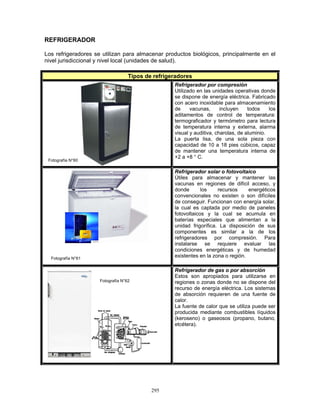 295
REFRIGERADOR
Los refrigeradores se utilizan para almacenar productos biológicos, principalmente en el
nivel jurisdiccional y nivel local (unidades de salud).
Tipos de refrigeradores
Refrigerador por compresión
Utilizado en las unidades operativas donde
se dispone de energía eléctrica. Fabricado
con acero inoxidable para almacenamiento
de vacunas, incluyen todos los
aditamentos de control de temperatura:
termograficador y termómetro para lectura
de temperatura interna y externa, alarma
visual y auditiva, charolas, de aluminio.
La puerta lisa, de una sola pieza con
capacidad de 10 a 18 pies cúbicos, capaz
de mantener una temperatura interna de
+2 a +8 ° C.
Refrigerador solar o fotovoltaico
Útiles para almacenar y mantener las
vacunas en regiones de difícil acceso, y
donde los recursos energéticos
convencionales no existen o son difíciles
de conseguir. Funcionan con energía solar,
la cual es captada por medio de paneles
fotovoltaicos y la cual se acumula en
baterías especiales que alimentan a la
unidad frigorífica. La disposición de sus
componentes es similar a la de los
refrigeradores por compresión. Para
instalarse se requiere evaluar las
condiciones energéticas y de humedad
existentes en la zona o región.
Refrigerador de gas o por absorción
Estos son apropiados para utilizarse en
regiones o zonas donde no se dispone del
recurso de energía eléctrica. Los sistemas
de absorción requieren de una fuente de
calor.
La fuente de calor que se utiliza puede ser
producida mediante combustibles líquidos
(keroseno) o gaseosos (propano, butano,
etcétera).
Fotografía N°62
Fotografía N°60
Fotografía N°61
 
