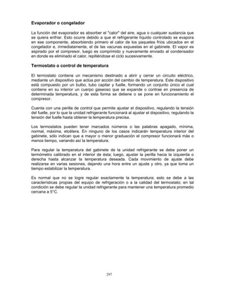 297
Evaporador o congelador
La función del evaporador es absorber el "calor" del aire, agua o cualquier sustancia que
se quiera enfriar. Esto ocurre debido a que el refrigerante líquido controlado se evapora
en ese componente, absorbiendo primero el calor de los paquetes fríos ubicados en el
congelador e, inmediatamente, el de las vacunas expuestas en el gabinete. El vapor es
aspirado por el compresor, luego es comprimido y nuevamente enviado al condensador
en donde es eliminado el calor, repitiéndose el ciclo sucesivamente.
Termostato o control de temperatura
El termostato contiene un mecanismo destinado a abrir y cerrar un circuito eléctrico,
mediante un dispositivo que actúa por acción del cambio de temperatura. Este dispositivo
está compuesto por un bulbo, tubo capilar y fuelle, formando un conjunto único el cual
contiene en su interior un cuerpo gaseoso que se expande o contrae en presencia de
determinada temperatura, y de esta forma se detiene o se pone en funcionamiento el
compresor.
Cuenta con una perilla de control que permite ajustar el dispositivo, regulando la tensión
del fuelle, por lo que la unidad refrigerante funcionará al ajustar el dispositivo, regulando la
tensión del fuelle hasta obtener la temperatura precisa.
Los termostatos pueden tener marcados números o las palabras apagado, mínima,
normal, máxima, etcétera. En ninguno de los casos indicarán temperatura interior del
gabinete, sólo indican que a mayor o menor graduación el compresor funcionará más o
menos tiempo, variando así la temperatura.
Para regular la temperatura del gabinete de la unidad refrigerante se debe poner un
termómetro calibrado en el interior de ésta; luego, ajustar la perilla hacia la izquierda o
derecha hasta alcanzar la temperatura deseada. Cada movimiento de ajuste debe
realizarse en varias sesiones, dejando una hora entre un ajuste y otro, ya que toma un
tiempo estabilizar la temperatura.
Es normal que no se logre regular exactamente la temperatura; esto se debe a las
características propias del equipo de refrigeración o a la calidad del termostato; en tal
condición se debe regular la unidad refrigerante para mantener una temperatura promedio
cercana a 5°C.
 