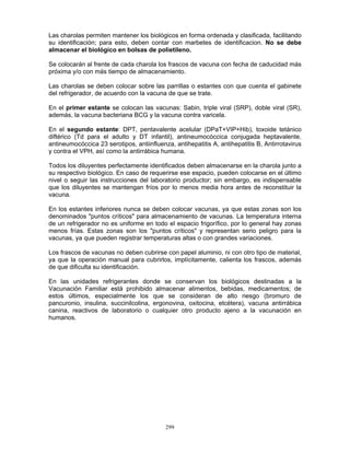 299
Las charolas permiten mantener los biológicos en forma ordenada y clasificada, facilitando
su identificación; para esto, deben contar con marbetes de identificacion. No se debe
almacenar el biológico en bolsas de polietileno.
Se colocarán al frente de cada charola los frascos de vacuna con fecha de caducidad más
próxima y/o con más tiempo de almacenamiento.
Las charolas se deben colocar sobre las parrillas o estantes con que cuenta el gabinete
del refrigerador, de acuerdo con la vacuna de que se trate.
En el primer estante se colocan las vacunas: Sabin, triple viral (SRP), doble viral (SR),
además, la vacuna bacteriana BCG y la vacuna contra varicela.
En el segundo estante: DPT, pentavalente acelular (DPaT+VIP+Hib), toxoide tetánico
diftérico (Td para el adulto y DT infantil), antineumocóccica conjugada heptavalente,
antineumocóccica 23 serotipos, antiinfluenza, antihepatitis A, antihepatitis B, Antirrotavirus
y contra el VPH, así como la antirrábica humana.
Todos los diluyentes perfectamente identificados deben almacenarse en la charola junto a
su respectivo biológico. En caso de requerirse ese espacio, pueden colocarse en el último
nivel o seguir las instrucciones del laboratorio productor; sin embargo, es indispensable
que los diluyentes se mantengan fríos por lo menos media hora antes de reconstituir la
vacuna.
En los estantes inferiores nunca se deben colocar vacunas, ya que estas zonas son los
denominados "puntos críticos" para almacenamiento de vacunas. La temperatura interna
de un refrigerador no es uniforme en todo el espacio frigorífico, por lo general hay zonas
menos frías. Estas zonas son los "puntos críticos" y representan serio peligro para la
vacunas, ya que pueden registrar temperaturas altas o con grandes variaciones.
Los frascos de vacunas no deben cubrirse con papel aluminio, ni con otro tipo de material,
ya que la operación manual para cubrirlos, implícitamente, calienta los frascos, además
de que dificulta su identificación.
En las unidades refrigerantes donde se conservan los biológicos destinadas a la
Vacunación Familiar está prohibido almacenar alimentos, bebidas, medicamentos; de
estos últimos, especialmente los que se consideran de alto riesgo (bromuro de
pancuronio, insulina, succinilcolina, ergonovina, oxitocina, etcétera), vacuna antirrábica
canina, reactivos de laboratorio o cualquier otro producto ajeno a la vacunación en
humanos.
 