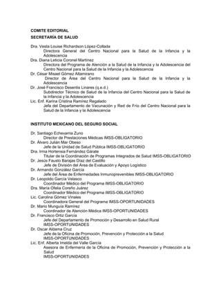 COMITE EDITORIAL
SECRETARÍA DE SALUD
Dra. Vesta Louise Richardson López-Collada
Directora General del Centro Nacional para la Salud de la Infancia y la
Adolescencia
Dra. Diana Leticia Coronel Martínez
Directora del Programa de Atención a la Salud de la Infancia y la Adolescencia del
Centro Nacional para la Salud de la Infancia y la Adolescencia
Dr. César Misael Gómez Altamirano
Director de Área del Centro Nacional para la Salud de la Infancia y la
Adolescencia
Dr. José Francisco Desentis Linares (q.e.d.)
Subdirector Técnico de Salud de la Infancia del Centro Nacional para la Salud de
la Infancia y la Adolescencia
Lic. Enf. Karina Cristina Ramírez Regalado
Jefa del Departamento de Vacunación y Red de Frío del Centro Nacional para la
Salud de la Infancia y la Adolescencia
INSTITUTO MEXICANO DEL SEGURO SOCIAL
Dr. Santiago Echevarria Zuno
Director de Prestaciones Médicas IMSS-OBLIGATORIO
Dr. Álvaro Julián Mar Obeso
Jefe de la Unidad de Salud Pública IMSS-OBLIGATORIO
Dra. Irma Hortensia Fernández Gárate
Titular de la Coordinación de Programas Integrados de Salud IMSS-OBLIGATORIO
Dr. Jesús Fausto Barajas Díaz del Castillo
Jefe de División del Área de Evaluación y Apoyo Logístico
Dr. Armando González García
Jefe del Área de Enfermedades Inmunoprevenibles IMSS-OBLIGATORIO
Dr. Leopoldo García Velasco
Coordinador Médico del Programa IMSS-OBLIGATORIO
Dra. María Ofelia Coreño Juárez
Coordinador Médico del Programa IMSS-OBLIGATORIO
Lic. Carolina Gómez Vinales
Coordinadora General del Programa IMSS-OPORTUNIDADES
Dr. Mario Munguía Ramírez
Coordinador de Atención Médica IMSS-OPORTUNIDADES
Dr. Francisco Ortiz García
Jefe del Departamento de Promoción y Desarrollo en Salud Rural
IMSS-OPORTUNIDADES
Dr. Oscar Aldama Cruz
Jefe de la Oficina de Promoción, Prevención y Protección a la Salud
IMSS-OPORTUNIDADES
Lic. Enf. Alberta Imelda del Valle García
Asesora de Enfermería de la Oficina de Promoción, Prevención y Protección a la
Salud
IMSS-OPORTUNIDADES
 