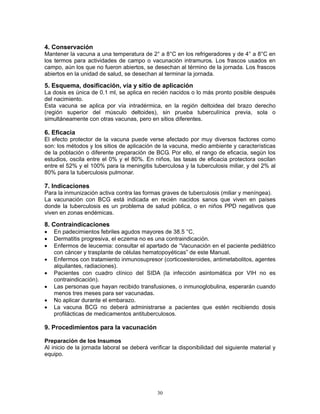 30
4. Conservación
Mantener la vacuna a una temperatura de 2° a 8°C en los refrigeradores y de 4° a 8°C en
los termos para actividades de campo o vacunación intramuros. Los frascos usados en
campo, aún los que no fueron abiertos, se desechan al término de la jornada. Los frascos
abiertos en la unidad de salud, se desechan al terminar la jornada.
5. Esquema, dosificación, vía y sitio de aplicación
La dosis es única de 0.1 ml, se aplica en recién nacidos o lo más pronto posible después
del nacimiento.
Esta vacuna se aplica por vía intradérmica, en la región deltoidea del brazo derecho
(región superior del músculo deltoides), sin prueba tuberculínica previa, sola o
simultáneamente con otras vacunas, pero en sitios diferentes.
6. Eficacia
El efecto protector de la vacuna puede verse afectado por muy diversos factores como
son: los métodos y los sitios de aplicación de la vacuna, medio ambiente y características
de la población o diferente preparación de BCG. Por ello, el rango de eficacia, según los
estudios, oscila entre el 0% y el 80%. En niños, las tasas de eficacia protectora oscilan
entre el 52% y el 100% para la meningitis tuberculosa y la tuberculosis miliar, y del 2% al
80% para la tuberculosis pulmonar.
7. Indicaciones
Para la inmunización activa contra las formas graves de tuberculosis (miliar y meníngea).
La vacunación con BCG está indicada en recién nacidos sanos que viven en países
donde la tuberculosis es un problema de salud pública, o en niños PPD negativos que
viven en zonas endémicas.
8. Contraindicaciones
• En padecimientos febriles agudos mayores de 38.5 °C,
• Dermatitis progresiva, el eczema no es una contraindicación.
• Enfermos de leucemia: consultar el apartado de “Vacunación en el paciente pediátrico
con cáncer y trasplante de células hematopoyéticas” de este Manual.
• Enfermos con tratamiento inmunosupresor (corticoesteroides, antimetabolitos, agentes
alquilantes, radiaciones).
• Pacientes con cuadro clínico del SIDA (la infección asintomática por VIH no es
contraindicación).
• Las personas que hayan recibido transfusiones, o inmunoglobulina, esperarán cuando
menos tres meses para ser vacunadas.
• No aplicar durante el embarazo.
• La vacuna BCG no deberá administrarse a pacientes que estén recibiendo dosis
profilácticas de medicamentos antituberculosos.
9. Procedimientos para la vacunación
Preparación de los Insumos
Al inicio de la jornada laboral se deberá verificar la disponibilidad del siguiente material y
equipo.
 