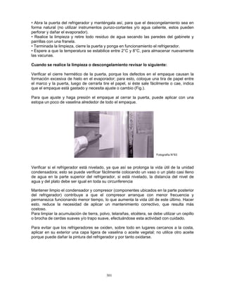 301
• Abra la puerta del refrigerador y manténgala así, para que el descongelamiento sea en
forma natural (no utilizar instrumentos punzo-cortantes y/o agua caliente, estos pueden
perforar y dañar el evaporador).
• Realice la limpieza y retire todo residuo de agua secando las paredes del gabinete y
parrillas con una franela.
• Terminada la limpieza, cierre la puerta y ponga en funcionamiento el refrigerador.
• Espere a que la temperatura se estabilice entre 2°C y 8°C, para almacenar nuevamente
las vacunas.
Cuando se realice la limpieza o descongelamiento revisar lo siguiente:
Verificar el cierre hermético de la puerta, porque los defectos en el empaque causan la
formación excesiva de hielo en el evaporador; para esto, coloque una tira de papel entre
el marco y la puerta, luego de cerrarla tire el papel, si éste sale fácilmente o cae, indica
que el empaque está gastado y necesita ajuste o cambio (Fig.).
Para que ajuste y haga presión el empaque al cerrar la puerta, puede aplicar con una
estopa un poco de vaselina alrededor de todo el empaque.
Verificar si el refrigerador está nivelado, ya que así se prolonga la vida útil de la unidad
condensadora; esto se puede verificar fácilmente colocando un vaso o un plato casi lleno
de agua en la parte superior del refrigerador, si está nivelado, la distancia del nivel de
agua y del plato debe ser igual en toda su circunferencia
Mantener limpio el condensador y compresor (componentes ubicados en la parte posterior
del refrigerador) contribuye a que el compresor arranque con menor frecuencia y
permanezca funcionando menor tiempo, lo que aumenta la vida útil de este último. Hacer
esto, reduce la necesidad de aplicar un mantenimiento correctivo, que resulta más
costoso.
Para limpiar la acumulación de tierra, polvo, telarañas, etcétera, se debe utilizar un cepillo
o brocha de cerdas suaves y/o trapo suave, efectuándose esta actividad con cuidado.
Para evitar que los refrigeradores se oxiden, sobre todo en lugares cercanos a la costa,
aplicar en su exterior una capa ligera de vaselina o aceite vegetal; no utilice otro aceite
porque puede dañar la pintura del refrigerador y por tanto oxidarse.
Fotografía N°63
 