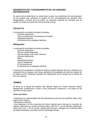 302
DIAGNÓSTICO DEL FUNCIONAMIENTO DE LAS UNIDADES
REFRIGERANTES
En cada nivel se debe llevar un control para conocer las condiciones de funcionamiento
de los equipos que conforman la cadena de frío, principalmente las cámaras frías,
refrigeradores y termos, para tal efecto, es necesario requisitar los formatos que se
pueden consultar en la parte de anexos de este manual.
Cámara Fría
A continuación se señalan los datos principales:
Fecha de Adquisición
Tipo de construcción: Permanente y/o modular
Capacidad frigorifica
Condiciones de la instalación eléctrica
Refrigerador
A continuación se señalan los datos principales:
Fecha de Adquisición
Tipo de unidad refrigerante
Tipo de energía: Gas, Solar, Eléctrico
Fecha de Adquisición
Marca
Capacidad frigorifica
Tipo de refrigerante
N° de reparaciones
Condiciones de la instalación eléctrica
A través de la recopilación y análisis de datos se sugiere elaborar de forma periódica una
evaluación de los equipos, que incluya además las necesidades de todos los equipos de
la cadena de frío, mediante el llenado del “Diagnóstico de los equipos de la cadena de
frío” (ver anexos).
TERMOS
El termo es el equipo de traslado más utilizado desde los niveles nacional, estatal,
delegacional, jurisdiccional o zonal y local (vacunación intramuros y de campo en las
acciones de vacunacion)
Termo de 9 litros
• Elaborado con material plástico de alta densidad que permita una superficie sólida, tanto
interna como externa.
• Resistente a impactos.
• Asa resistente, con dos aumentos del mismo material que el del asa en inyección de
nylamid, elaborado con cuerda corrida de lado a lado de 3.1 cm de diámetro, perforación
interior de 5 mm, y 18 mm de alto, argolla sinfín de acero, ahogada con tornillo tipo allen
de cabeza hexagonal, pavonado, que no sobresalga del asa.
 