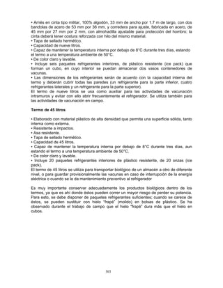 303
• Arnés en cinta tipo militar, 100% algodón, 33 mm de ancho por 1.7 m de largo, con dos
bandolas de acero de 53 mm por 36 mm, y corredera para ajuste, fabricada en acero, de
45 mm por 27 mm por 2 mm, con almohadilla ajustable para protección del hombro; la
cinta deberá tener costura reforzada con hilo del mismo material.
• Tapa de sellado hermético.
• Capacidad de nueve litros.
• Capaz de mantener la temperatura interna por debajo de 8°C durante tres días, estando
el termo a una temperatura ambiente de 50°C.
• De color claro y lavable.
• Incluye seis paquetes refrigerantes interiores, de plástico resistente (ice pack) que
forman un cubo, en cuyo interior se puedan almacenar dos vasos contenedores de
vacunas.
• Las dimensiones de los refrigerantes serán de acuerdo con la capacidad interna del
termo y deberán cubrir todas las paredes (un refrigerante para la parte inferior, cuatro
refrigerantes laterales y un refrigerante para la parte superior).
El termo de nueve litros se usa como auxiliar para las actividades de vacunación
intramuros y evitar con ello abrir frecuentemente el refrigerador. Se utiliza también para
las actividades de vacunación en campo.
Termo de 45 litros
• Elaborado con material plástico de alta densidad que permita una superficie sólida, tanto
interna como externa.
• Resistente a impactos.
• Asa resistente.
• Tapa de sellado hermético.
• Capacidad de 45 litros.
• Capaz de mantener la temperatura interna por debajo de 8°C durante tres días, aun
estando el termo a una temperatura ambiente de 50°C.
• De color claro y lavable.
• Incluye 20 paquetes refrigerantes interiores de plástico resistente, de 20 onzas (ice
pack).
El termo de 45 litros se utiliza para transportar biológico de un almacén a otro de diferente
nivel, o para guardar provisionalmente las vacunas en caso de interrupción de la energía
eléctrica o cuando se le da mantenimiento preventivo al refrigerador
Es muy importante conservar adecuadamente los productos biológicos dentro de los
termos, ya que es ahí donde éstos pueden correr un mayor riesgo de perder su potencia.
Para esto, se debe disponer de paquetes refrigerantes suficientes; cuando se carece de
éstos, se pueden sustituir con hielo “frapé” (molido) en bolsas de plástico. Se ha
observado durante el trabajo de campo que el hielo “frapé” dura más que el hielo en
cubos.
 