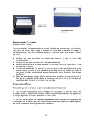 304
Mantenimiento Preventivo
Cuidados de los Termos
Los termos deben mantenerse siempre limpios, al igual que sus paquetes refrigerantes;
para esto, se deben lavar antes y después de terminada la jornada de trabajo o
periódicamente en caso de no utilizarse, secarse y colocarse en un lugar seguro y limpio,
así como:
• Verificar que sus superficies se mantengan íntegras y que la tapa selle
herméticamente.
• Verificar que sus asas permanezcan íntegras y resistentes.
• Verificar la existencia de sus seis paquetes refrigerantes (termo de nueve litros) y que
permanezcan íntegros.
• Durante las actividades de vacunación es importante cuidar que el termo no sufra
golpes, que se coloque en una superficie limpia, lisa, plana, de preferencia cubierta
con campo de tela o papel estraza, alejado de cualquier fuente de calor y de animales
domésticos.
• Evitar que se coloquen cajas u objetos encima o a su alrededor, ya que esto impide el
flujo de aire, además puede dañar la estructura del termo. Si la temperatura es
elevada se debe de cubrir el termo con tela húmeda.
Preparación del Termo
Para evitar que las vacunas se congelen se deben realizar lo siguiente:
1.- Los paquetes refrigerantes recién sacados del congelador, se colocan sobre una
superficie plana, a temperatura ambiente, independientemente del tiempo de exposición,
el tiempo dependerá si el clima ambiental es cálido ó frío.
2.- En caso de requerirlo, los paquetes refrigerantes recién sacados del congelador se
pueden exponer al chorro de agua y posteriormente colocarlos sobre una superficie plana,
ya que el proceso de descongelación será más rápido.
Fotografía N°64
termo de 9 litros
Fotografía N°65 termo
de 45 litros
 