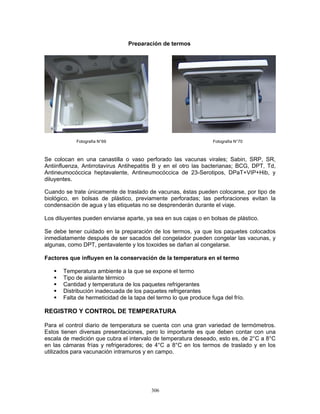 306
Se colocan en una canastilla o vaso perforado las vacunas virales; Sabin, SRP, SR,
Antiinfluenza, Antirrotavirus Antihepatitis B y en el otro las bacterianas; BCG, DPT, Td,
Antineumocóccica heptavalente, Antineumocóccica de 23-Serotipos, DPaT+VIP+Hib, y
diluyentes.
Cuando se trate únicamente de traslado de vacunas, éstas pueden colocarse, por tipo de
biológico, en bolsas de plástico, previamente perforadas; las perforaciones evitan la
condensación de agua y las etiquetas no se desprenderán durante el viaje.
Los diluyentes pueden enviarse aparte, ya sea en sus cajas o en bolsas de plástico.
Se debe tener cuidado en la preparación de los termos, ya que los paquetes colocados
inmediatamente después de ser sacados del congelador pueden congelar las vacunas, y
algunas, como DPT, pentavalente y los toxoides se dañan al congelarse.
Factores que influyen en la conservación de la temperatura en el termo
Temperatura ambiente a la que se expone el termo
Tipo de aislante térmico
Cantidad y temperatura de los paquetes refrigerantes
Distribución inadecuada de los paquetes refrigerantes
Falta de hermeticidad de la tapa del termo lo que produce fuga del frío.
REGISTRO Y CONTROL DE TEMPERATURA
Para el control diario de temperatura se cuenta con una gran variedad de termómetros.
Estos tienen diversas presentaciones, pero lo importante es que deben contar con una
escala de medición que cubra el intervalo de temperatura deseado, esto es, de 2°C a 8°C
en las cámaras frías y refrigeradores; de 4°C a 8°C en los termos de traslado y en los
utilizados para vacunación intramuros y en campo.
Fotografía N°69 Fotografía N°70
Preparación de termos
 