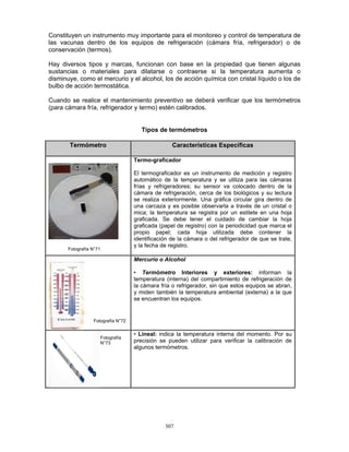 307
Constituyen un instrumento muy importante para el monitoreo y control de temperatura de
las vacunas dentro de los equipos de refrigeración (cámara fría, refrigerador) o de
conservación (termos).
Hay diversos tipos y marcas, funcionan con base en la propiedad que tienen algunas
sustancias o materiales para dilatarse o contraerse si la temperatura aumenta o
disminuye, como el mercurio y el alcohol, los de acción química con cristal líquido o los de
bulbo de acción termostática.
Cuando se realice el mantenimiento preventivo se deberá verificar que los termómetros
(para cámara fría, refrigerador y termo) estén calibrados.
Tipos de termómetros
Termómetro Características Específicas
Termo-graficador
El termograficador es un instrumento de medición y registro
automático de la temperatura y se utiliza para las cámaras
frías y refrigeradores; su sensor va colocado dentro de la
cámara de refrigeración, cerca de los biológicos y su lectura
se realiza exteriormente. Una gráfica circular gira dentro de
una carcaza y es posible observarla a través de un cristal o
mica; la temperatura se registra por un estilete en una hoja
graficada. Se debe tener el cuidado de cambiar la hoja
graficada (papel de registro) con la periodicidad que marca el
propio papel; cada hoja utilizada debe contener la
identificación de la cámara o del refrigerador de que se trate,
y la fecha de registro.
Mercurio o Alcohol
• Termómetro Interiores y exteriores: informan la
temperatura (interna) del compartimiento de refrigeración de
la cámara fría o refrigerador, sin que estos equipos se abran,
y miden también la temperatura ambiental (externa) a la que
se encuentran los equipos.
• Lineal: indica la temperatura interna del momento. Por su
precisión se pueden utilizar para verificar la calibración de
algunos termómetros.
Fotografía N°71
Fotografía N°72
Fotografía
N°73
 