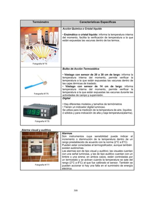 308
Termómetro Características Específicas
Acción Química o Cristal líquido
• Enzimático o cristal líquido: informa la temperatura interna
del momento, facilita la verificación de temperatura a la que
están expuestas las vacunas dentro de los termos.
Bulbo de Acción Termostática
• Vástago con sensor de 20 a 30 cm de largo: informa la
temperatura interna del momento, permite verificar la
temperatura a la que están expuestas las vacunas dentro de
las cajas térmicas de traslado.
• Vástago con sensor de 14 cm de largo: informa
temperatura interna del momento, permite verificar la
temperatura a la que están expuestas las vacunas durante las
actividades de campo y supervisión.
Digital
• Hay diferentes modelos y tamaños de termómetros
• Tienen un indicador digital luminoso.
Se utiliza para la medición de la temperatura de aire, líquidos
ó sólidos y para indicación de alta y baja temperatura(alarma).
Alarma visual y auditiva
Alarmas
Son instrumentos cuya sensibilidad puede indicar el
incremento o disminución de la temperatura dentro de un
rango prestablecido de acuerdo con la norma (2°C a 8°C).
Pueden estar conectadas al termograficador, aunque también
existen autónomas.
Las alarmas son de tipo visual y auditivo; las visuales cuentan
con una señal luminosa, y las de tipo auditivo cuentan con un
timbre o una sirena; en ambos casos, están controladas por
un termostato y se activan cuando la temperatura se sale del
rango (2°C a 8°C) al que fue calibrado el sensor. También se
pueden accionar si hay una falla en el suministro de energía
eléctrica.
Fotografía N°74
Fotografía N°76
Fotografía N°77
Fotografía N°75
 