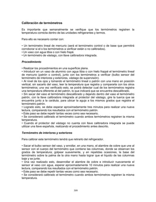 309
Calibración de termómetros
Es importante que semanalmente se verifique que los termómetros registren la
temperatura correcta dentro de las unidades refrigerantes y termos.
Para ello es necesario contar con:
• Un termómetro lineal de mercurio (será el termómetro control o de base que permitirá
corroborar si el o los termómetros a verificar están o no calibrados).
• Un vaso con agua tibia o con hielo frapé.
• Un termómetro de vástago, con llave calibradora integrada.
Procedimiento
• Realizar los procedimientos en una superficie plana.
• Introducir en un vaso de aluminio con agua tibia o con hielo frappé el termómetro lineal
de mercurio (patrón o control), junto con los termómetros a verificar (bulbo sensor del
termómetro de interiores y exteriores, vástago de supervisión).
• Al nivel de los ojos y tomando el termómetro lineal o patrón con una mano en posición
vertical, sin sacarlo del vaso, leer la temperatura que registra y compararla con los otros
termómetros; una vez verificado esto, se podrá detectar cual de los termómetros registra
una temperatura diferente al del patrón, lo que indicará que se encuentra descalibrado.
• Sin sacar del vaso el termómetro descalibrado y dejando dentro del vaso el termómetro
patrón, con la llave calibradora integrada al protector del vástago, gire la tuerca que se
encuentra junto a la carátula, para ubicar la aguja a los mismos grados que registra el
termómetro patrón.
• Logrado esto, se debe esperar aproximadamente tres minutos para realizar una nueva
lectura, comparando los resultados con el termómetro patrón.
• Este paso se debe repetir tantas veces como sea necesario.
• Se considerará calibrado el termómetro cuando ambos termómetros registren la misma
temperatura.
• Cuando el protector del vástago no cuenta con llave calibradora integrada se puede
utilizar una llave española, realizando el procedimiento antes descrito.
Termómetro de interiores y exteriores
Para calibrar este termómetro tendrá que retirarlo del refrigerador.
• Sacar el bulbo sensor del vaso, y enrollar, en una mano, el alambre de cobre que une al
sensor con el cuerpo del termómetro que contiene las columnas, donde se observan los
grados de temperatura; golpear suavemente, y en repetidas ocasiones, la base del
termómetro sobre la palma de la otra mano hasta lograr que el líquido de las columnas
baje y se junte.
• Una vez realizado esto, desenrollar el alambre de cobre e introducir nuevamente el
sensor al vaso con agua, esperar aproximadamente 10 minutos para realizar una nueva
lectura, comparando los resultados con el termómetro patrón.
• Este paso se debe repetir tantas veces como sea necesario.
• Se considerará calibrado el termómetro cuando ambos termómetros registren la misma
temperatura.
 
