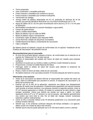 31
• Termo preparado.
• Vaso contenedor o canastilla perforada.
• Frasco ámpula o ampolleta que contiene la vacuna.
• Frasco ámpula o ampolleta que contiene el diluyente.
• Termómetro de vástago.
• Jeringa estéril de plástico desechable de 0.5 ml, graduada en décimas de ml de
manera que permita identificar fácilmente con una línea la dosificación de 0.1 ml.
• Aguja de calibre 20 G x 32 mm para reconstitución de la vacuna y 27 G x 13 mm para
su aplicación.
• Almohadillas humedecidas en solución fisiológica o agua estéril.
• Campo de papel estraza.
• Jabón y toallas desechables.
• Bolsa de plástico roja con sello de RPBI.
• Bolsa de plástico negra o transparente.
• Contenedor rígido de plástico para depositar RPBI.
• Censo Nominal o listado de esquemas incompletos.
• Cartilla Nacional de Salud y comprobante de vacunación.
• Lápiz y bolígrafo.
Se deberá colocar el material y equipo de conformidad con el capítulo “Instalación de los
Puestos de Vacunación” del presente manual.
Recomendaciones para el vacunador
• Al inicio de la jornada laboral, preparar el termo, de conformidad con lo descrito en el
capítulo de “Cadena de Frío” de este manual.
• Dirigirse al responsable del cuidado del menor de edad con respeto para propiciar
confianza.
• Identificar al usuario por su nombre y edad y confirmar si está indicada la vacuna.
• Proporcionar o revisar la Cartilla Nacional de Salud.
• Interrogar sobre el estado de salud del usuario para detectar la presencia de
contraindicaciones.
• Pesar y medir al menor de edad, antes de ser vacunado.
• Se deberá observar a los vacunados durante 15 minutos después de recibir la vacuna.
Información a los usuarios
• Antes de la vacunación se deberá informar al responsable del cuidado del menor de
edad, sobre la enfermedad que previene la vacuna, el esquema de vacunación y la
fecha de la próxima cita.
• Explicar que en el sitio de la aplicación: aparecerá una pápula que desaparecerá
después de media hora de aplicación. Posteriormente aparecerá una mácula (mancha
roja) durante la primera semana y se endurece durante la segunda semana, entre la
4ª y 6ª semana aparecerá un nódulo. El nódulo en ocasiones se abre (úlcera) y deja
escapar serosidad, misma que deberá ser lavada con agua y jabón. La costra
aparecerá entre la 6ª y la 12ª semana, la cual al secarse, cae dejando generalmente
una cicatriz que dura toda la vida. No se debe dar masaje, colocar compresas
calientes o aplicar medicamentos.
• Llevar al niño a consulta médica a las 16 semanas posteriores a su vacunación para
evaluar la lesión dérmica.
• Advertir que, si los síntomas continúan después del tiempo señalado o se agravan,
deben acudir a la unidad de salud más cercana.
• Señalar que la vacuna puede aplicarse aun si el niño tiene catarro común o diarrea.
 