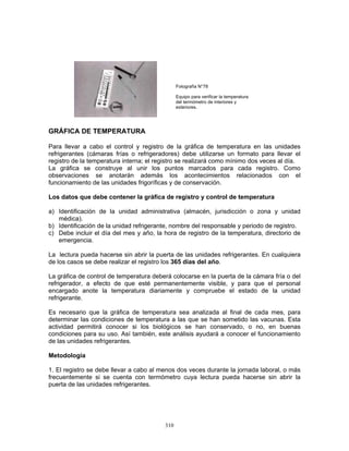 310
GRÁFICA DE TEMPERATURA
Para llevar a cabo el control y registro de la gráfica de temperatura en las unidades
refrigerantes (cámaras frías o refrigeradores) debe utilizarse un formato para llevar el
registro de la temperatura interna; el registro se realizará como mínimo dos veces al día.
La gráfica se construye al unir los puntos marcados para cada registro. Como
observaciones se anotarán además los acontecimientos relacionados con el
funcionamiento de las unidades frigoríficas y de conservación.
Los datos que debe contener la gráfica de registro y control de temperatura
a) Identificación de la unidad administrativa (almacén, jurisdicción o zona y unidad
médica).
b) Identificación de la unidad refrigerante, nombre del responsable y periodo de registro.
c) Debe incluir el día del mes y año, la hora de registro de la temperatura, directorio de
emergencia.
La lectura pueda hacerse sin abrir la puerta de las unidades refrigerantes. En cualquiera
de los casos se debe realizar el registro los 365 días del año.
La gráfica de control de temperatura deberá colocarse en la puerta de la cámara fría o del
refrigerador, a efecto de que esté permanentemente visible, y para que el personal
encargado anote la temperatura diariamente y compruebe el estado de la unidad
refrigerante.
Es necesario que la gráfica de temperatura sea analizada al final de cada mes, para
determinar las condiciones de temperatura a las que se han sometido las vacunas. Esta
actividad permitirá conocer si los biológicos se han conservado, o no, en buenas
condiciones para su uso. Así también, este análisis ayudará a conocer el funcionamiento
de las unidades refrigerantes.
Metodología
1. El registro se debe llevar a cabo al menos dos veces durante la jornada laboral, o más
frecuentemente si se cuenta con termómetro cuya lectura pueda hacerse sin abrir la
puerta de las unidades refrigerantes.
Equipo para verificar la temperatura
del termómetro de interiores y
exteriores.
Fotografía N°78
 