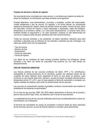 312
Tarjetas de almacén o libreta de registro
Se recomienda tener una tarjeta por cada vacuna, o una libreta que registre los datos de
todos los biológicos; la información que debe contener es la siguiente:
Entidad federativa, nivel administrativo, municipio y localidad, nombre del responsable,
unidad refrigerante y tipo de vacuna. En seguida, y en forma tabular, es conveniente
registrar la procedencia, destino, fecha de entrada, fecha de salida, número de lote, fecha
de caducidad, número de frascos y dosis ingresadas o egresadas, saldo del biológico,
temperatura a la entrada y salida, y un rubro para observaciones. Lo anterior tiene como
finalidad facilitar el seguimiento y, en caso necesario, localizar un lote determinado de
vacuna en cualquier parte del país, partiendo del nivel nacional (Anexo).
Todas las vacunas recibidas, y las existentes, se deben identificar utilizando para esto
marbetes o etiquetas que se adhieran en las charolas o estantes que las contengan. Los
datos que deben tener son los siguientes:
- Tipo de vacuna
- Número de lote
- Presentación
- Fecha de caducidad.
- Fecha de ingreso.
Los datos de los marbetes de cada remesa permiten distribuir los biológicos, dando
prioridad a los lotes con fecha de caducidad más próxima y/o con más tiempo de
almacenamiento.
USO DE FRASCOS ABIERTOS
Los frascos abiertos de las vacunas multidosis de Sabin, DPT y Td, antiinfluenza,
antihepatitis B, antineumocóccica de 23 serotipos, pueden ser utilizados dentro de las
unidades de salud, deberán tener registrada la fecha en que éstos se abrieron, para
continuar su uso durante siete días, siempre y cuando se hayan manejado estrictamente a
temperatura entre 2°C y 8°C, que no haya pasado la fecha de caducidad y manejado con
rígidas medidas de asepsia, para evitar la contaminación de las vacunas.
Las vacunas en presentación líquidas inyectables contienen conservantes que impiden la
proliferación de bacterias contaminantes.2
En el caso de las vacunas, SRP, SR, BCG deben desecharse al término de la jornada y
para la vacuna BCG cepa Tokio, se desecha a las 4 horas de reconstituida.
La estabilidad térmica de las vacunas liofilizadas disminuye considerablemente cuando se
reconstituyen con el diluyente.
Al terminar las actividades de campo se procederá a inactivar todas las dosis sobrantes
de las diversas vacunas, ya sea de frascos abiertos o cerrados, para desecharlas.
2
Organización Panamericana de la Salud, Pediatría Práctica, El uso de frascos abiertos pag. 81
 