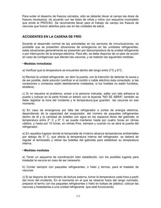313
Para evitar el desecho de frascos cerrados, sólo se deberán llevar al campo las dosis de
frascos necesarios, de acuerdo con las listas de niñas y niños con esquema incompleto
que emite el PROVAC. Se recomienda llevar para el trabajo de campo los frascos de
vacunas que fueron abiertos para uso en las unidades de salud.
ACCIDENTES EN LA CADENA DE FRÍO
Durante el desarrollo normal de las actividades en los servicios de inmunizaciones, es
probable que se presenten situaciones de emergencia en las unidades refrigerantes;
estas situaciones generalmente se presentan por descompostura de la unidad refrigerante
o por interrupción de la energía eléctrica. Para ello, se debe disponer de un plan de acción
en caso de contigencias que afecten las vacunas, y se realicen las siguientes medidas.
• Medidas inmediatas
a) Verificar que la temperatura se encuentre dentro del rango entre 2°C y 8°C.
b) Revisar la unidad refrigerante, sin abrir la puerta, con la intención de detectar la causa y
de ser posible, darle solución (verificar si el cordón o cable eléctrico ésta conectado, si las
conexiones o contactos están debidamente instalados, si los fusibles no están fundidos,
etcétera).
c) Si no resuelve el problema, avisar a la persona indicada, sellar con tela adhesiva la
puerta y colocar en la parte frontal un letrero con la leyenda "NO SE ABRA"; también se
debe registrar la hora del incidente y la temperatura,que guardan las vacunas en ese
momento.
d) En caso de emergencia por falla del refrigerador o cortes de energía eléctrica,
dependiendo de la capacidad del evaporador, del número de paquetes refrigerantes
dentro de él y la cantidad de botellas con agua en los espacios libres del gabinete, la
temperatura entre 2° C y 8° C se puede mantener hasta por cuatro horas en climas
cálidos, y hasta por 10 horas, en climas fríos, siempre y cuando no se abra la puerta del
refrigerador.
e) En aquellos lugares donde la temporada de invierno alcanza temperaturas ambientales
por debajo de 0° C, que afecta la temperatura interna del refrigerador, se deberá de
regular el termostato y retirar las botellas del gabinete para estabilizar su temperatura
interna.
• Medidas mediatas
a) Tener un esquema de coordinación bien establecido, con los posibles lugares para
trasladar la vacuna en caso de ser necesario.
b) Contar siempre con paquetes refrigerantes, o hielo y termos, para el traslado de
vacunas.
c) Si se dispone de termómetro de lectura externa, tomar la temperatura cada hora a partir
del inicio del incidente. En el momento en el que se observe fuera del rango normado,
preparar el termo con los paquetes refrigerantes o hielo en bolsas de plástico; colocar las
vacunas y trasladarlas a una unidad refrigerante que esté funcionando.
 