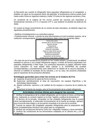 314
d) Recuerde que cuando el refrigerador tiene paquetes refrigerantes en el congelador, y
botellas con agua en los espacios libres del gabinete, la temperatura interna puede durar
hasta cuatro horas en regiones costeras y hasta 10 horas en las regiones serranas y frías.
Un accidente de la cadena de frío ocurre cuando las vacunas son expuestas a
temperaturas menores a 2º C o mayores a 8º C, que aceleran la pérdida de potencia de
éstas.
En cuanto se tenga conocimiento de un evento de esta naturaleza, se deberán seguir los
siguientes procedimientos:
• Notificar inmediatamente a su autoridad superior.
• Posteriormente informar a través de acta administrativa al nivel inmediato superior, de la
institución correspondiente. El acta administrativa debe incluir los siguientes datos:
Fecha del evento
Nombre de la vacuna expuesta
Número de lote
Presentación
Cantidad en dosis
Fecha de caducidad
Costo en dosis de la vacuna
Temperatura alcanzada
Tiempo de exposición
Descripción de los hechos
Firmas de los involucrados y testigos
• En caso de que el accidente se presente en los niveles estatal o jurisdiccional, se deberá
trasladar la vacuna a una unidad refrigerante segura, a través de termos preparados con
paquetes refrigerantes o hielo frape. Los productos expuestos no deben utilizarse hasta
nueva indicación. El nivel estatal debe solicitar a la COFEPRIS las pruebas
correspondientes o procedimientos para determinar la calidad de la vacuna expuesta, e
informar al CeNSIA el resultado de los estudios, y en su caso, las acciones empleadas
para la reposición de los productos afectados.
Estrategias generales para evitar los errores en la Cadena de Frío
a) Capacitar al personal de salud de forma continúa.
b) Supervisar periódicamente el área de vacunación, los equipos frigoríficos y las
actividades relacionadas.
c) Abasto suficiente, oportuno y de calidad de los equipos e insumos de la cadena de
frío.
d) Garantizar la fuente de energía, para el funcionamiento de la unidad refrigerante.
Actividades mínimas diarias para asegurar las vacunas
1. Verificar la temperatura de la unidad refrigerante, por lo menos al inicio y al final del
turno, realizando su correcto registro en la hoja “registro y gráfica de temperatura”.
2. Al término de la jornada, comprobar en las unidades refrigerantes que la puerta
cierre herméticamente, el adecuado funcionamiento de la fuente de energía, ejemplo:
que el enchufe este integro y se encuentre conectado a la toma de la corriente.
3. Cuando se saquen del congelador paquetes refrigerantes para la preparación del
termo inmediatamente introducir otro juego para su congelación.
4. Verificar las condiciones del termo como son: integridad, limpieza y cierre hermético.
6. Verificar las condiciones de los termómetros instalados en la cámara fría, y en el
refrigerador.
 